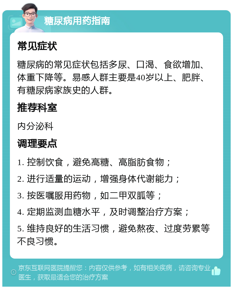 糖尿病用药指南 常见症状 糖尿病的常见症状包括多尿、口渴、食欲增加、体重下降等。易感人群主要是40岁以上、肥胖、有糖尿病家族史的人群。 推荐科室 内分泌科 调理要点 1. 控制饮食，避免高糖、高脂肪食物； 2. 进行适量的运动，增强身体代谢能力； 3. 按医嘱服用药物，如二甲双胍等； 4. 定期监测血糖水平，及时调整治疗方案； 5. 维持良好的生活习惯，避免熬夜、过度劳累等不良习惯。