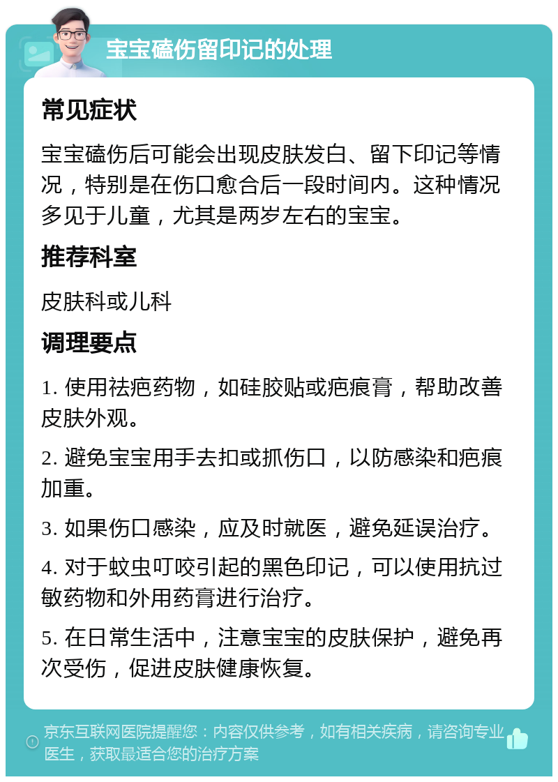 宝宝磕伤留印记的处理 常见症状 宝宝磕伤后可能会出现皮肤发白、留下印记等情况，特别是在伤口愈合后一段时间内。这种情况多见于儿童，尤其是两岁左右的宝宝。 推荐科室 皮肤科或儿科 调理要点 1. 使用祛疤药物，如硅胶贴或疤痕膏，帮助改善皮肤外观。 2. 避免宝宝用手去扣或抓伤口，以防感染和疤痕加重。 3. 如果伤口感染，应及时就医，避免延误治疗。 4. 对于蚊虫叮咬引起的黑色印记，可以使用抗过敏药物和外用药膏进行治疗。 5. 在日常生活中，注意宝宝的皮肤保护，避免再次受伤，促进皮肤健康恢复。