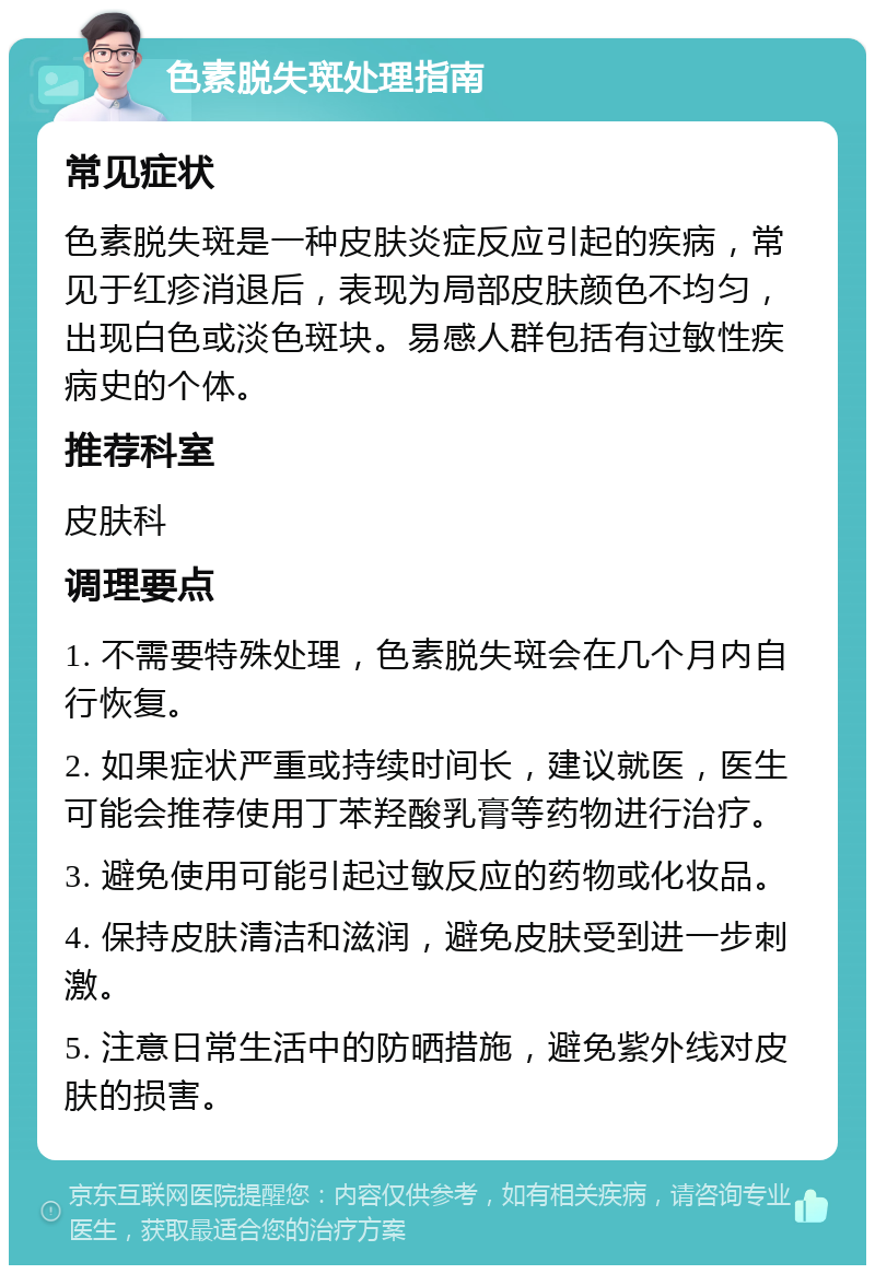 色素脱失斑处理指南 常见症状 色素脱失斑是一种皮肤炎症反应引起的疾病，常见于红疹消退后，表现为局部皮肤颜色不均匀，出现白色或淡色斑块。易感人群包括有过敏性疾病史的个体。 推荐科室 皮肤科 调理要点 1. 不需要特殊处理，色素脱失斑会在几个月内自行恢复。 2. 如果症状严重或持续时间长，建议就医，医生可能会推荐使用丁苯羟酸乳膏等药物进行治疗。 3. 避免使用可能引起过敏反应的药物或化妆品。 4. 保持皮肤清洁和滋润，避免皮肤受到进一步刺激。 5. 注意日常生活中的防晒措施，避免紫外线对皮肤的损害。