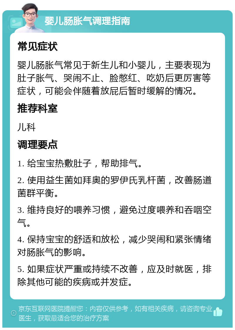 婴儿肠胀气调理指南 常见症状 婴儿肠胀气常见于新生儿和小婴儿，主要表现为肚子胀气、哭闹不止、脸憋红、吃奶后更厉害等症状，可能会伴随着放屁后暂时缓解的情况。 推荐科室 儿科 调理要点 1. 给宝宝热敷肚子，帮助排气。 2. 使用益生菌如拜奥的罗伊氏乳杆菌，改善肠道菌群平衡。 3. 维持良好的喂养习惯，避免过度喂养和吞咽空气。 4. 保持宝宝的舒适和放松，减少哭闹和紧张情绪对肠胀气的影响。 5. 如果症状严重或持续不改善，应及时就医，排除其他可能的疾病或并发症。