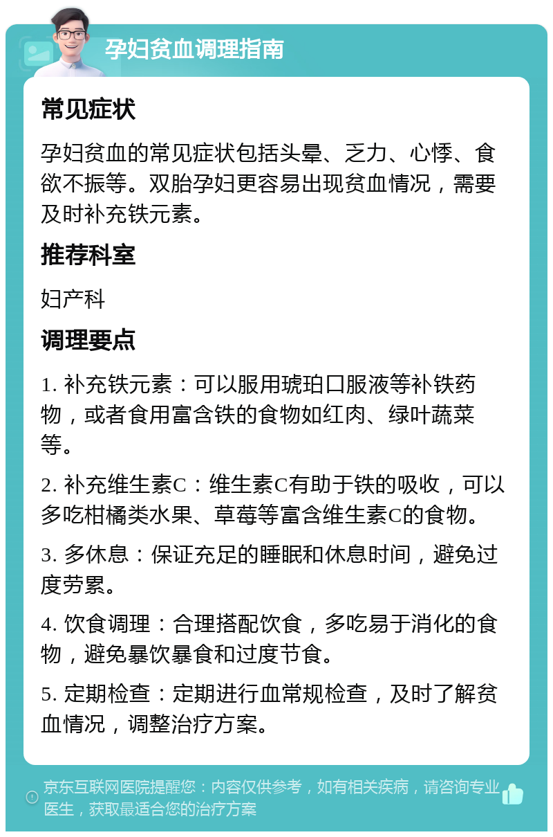 孕妇贫血调理指南 常见症状 孕妇贫血的常见症状包括头晕、乏力、心悸、食欲不振等。双胎孕妇更容易出现贫血情况，需要及时补充铁元素。 推荐科室 妇产科 调理要点 1. 补充铁元素：可以服用琥珀口服液等补铁药物，或者食用富含铁的食物如红肉、绿叶蔬菜等。 2. 补充维生素C：维生素C有助于铁的吸收，可以多吃柑橘类水果、草莓等富含维生素C的食物。 3. 多休息：保证充足的睡眠和休息时间，避免过度劳累。 4. 饮食调理：合理搭配饮食，多吃易于消化的食物，避免暴饮暴食和过度节食。 5. 定期检查：定期进行血常规检查，及时了解贫血情况，调整治疗方案。