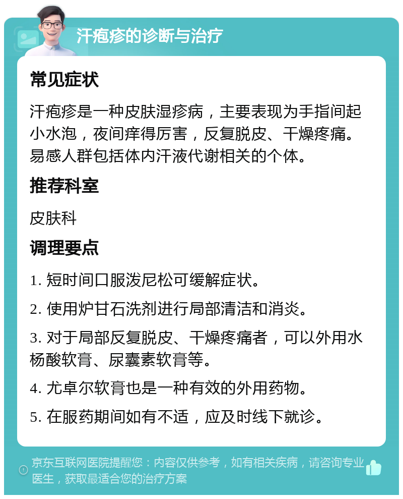 汗疱疹的诊断与治疗 常见症状 汗疱疹是一种皮肤湿疹病，主要表现为手指间起小水泡，夜间痒得厉害，反复脱皮、干燥疼痛。易感人群包括体内汗液代谢相关的个体。 推荐科室 皮肤科 调理要点 1. 短时间口服泼尼松可缓解症状。 2. 使用炉甘石洗剂进行局部清洁和消炎。 3. 对于局部反复脱皮、干燥疼痛者，可以外用水杨酸软膏、尿囊素软膏等。 4. 尤卓尔软膏也是一种有效的外用药物。 5. 在服药期间如有不适，应及时线下就诊。