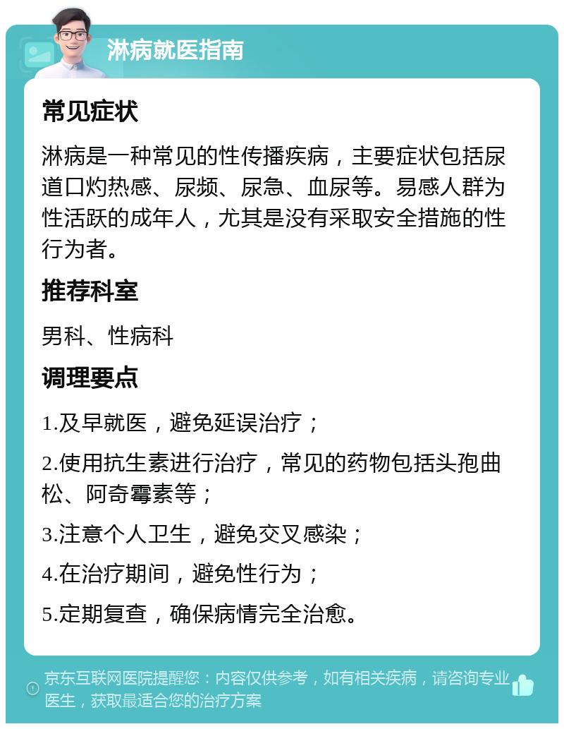 淋病就医指南 常见症状 淋病是一种常见的性传播疾病，主要症状包括尿道口灼热感、尿频、尿急、血尿等。易感人群为性活跃的成年人，尤其是没有采取安全措施的性行为者。 推荐科室 男科、性病科 调理要点 1.及早就医，避免延误治疗； 2.使用抗生素进行治疗，常见的药物包括头孢曲松、阿奇霉素等； 3.注意个人卫生，避免交叉感染； 4.在治疗期间，避免性行为； 5.定期复查，确保病情完全治愈。