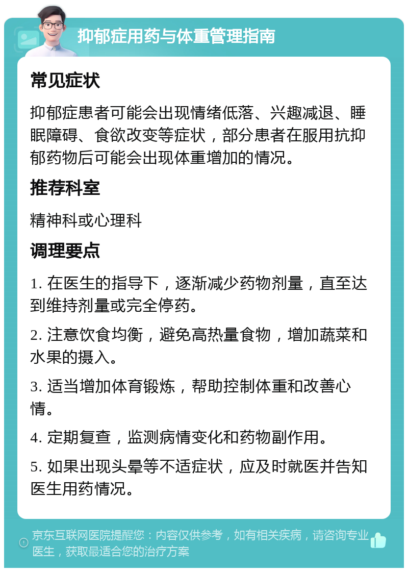 抑郁症用药与体重管理指南 常见症状 抑郁症患者可能会出现情绪低落、兴趣减退、睡眠障碍、食欲改变等症状，部分患者在服用抗抑郁药物后可能会出现体重增加的情况。 推荐科室 精神科或心理科 调理要点 1. 在医生的指导下，逐渐减少药物剂量，直至达到维持剂量或完全停药。 2. 注意饮食均衡，避免高热量食物，增加蔬菜和水果的摄入。 3. 适当增加体育锻炼，帮助控制体重和改善心情。 4. 定期复查，监测病情变化和药物副作用。 5. 如果出现头晕等不适症状，应及时就医并告知医生用药情况。