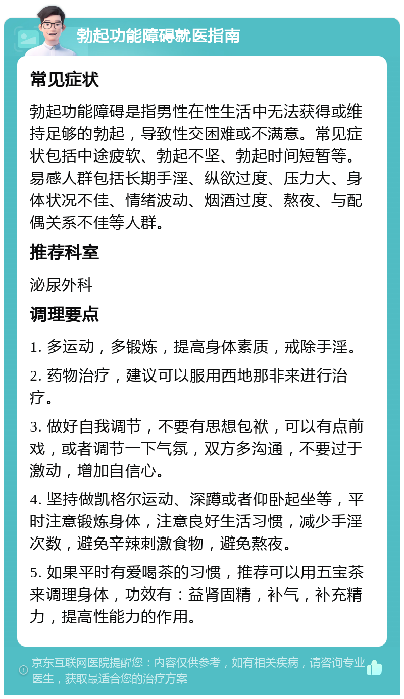 勃起功能障碍就医指南 常见症状 勃起功能障碍是指男性在性生活中无法获得或维持足够的勃起，导致性交困难或不满意。常见症状包括中途疲软、勃起不坚、勃起时间短暂等。易感人群包括长期手淫、纵欲过度、压力大、身体状况不佳、情绪波动、烟酒过度、熬夜、与配偶关系不佳等人群。 推荐科室 泌尿外科 调理要点 1. 多运动，多锻炼，提高身体素质，戒除手淫。 2. 药物治疗，建议可以服用西地那非来进行治疗。 3. 做好自我调节，不要有思想包袱，可以有点前戏，或者调节一下气氛，双方多沟通，不要过于激动，增加自信心。 4. 坚持做凯格尔运动、深蹲或者仰卧起坐等，平时注意锻炼身体，注意良好生活习惯，减少手淫次数，避免辛辣刺激食物，避免熬夜。 5. 如果平时有爱喝茶的习惯，推荐可以用五宝茶来调理身体，功效有：益肾固精，补气，补充精力，提高性能力的作用。