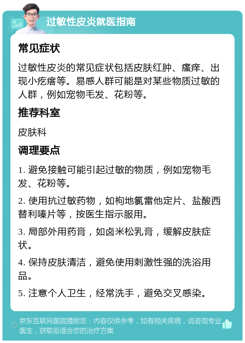 过敏性皮炎就医指南 常见症状 过敏性皮炎的常见症状包括皮肤红肿、瘙痒、出现小疙瘩等。易感人群可能是对某些物质过敏的人群，例如宠物毛发、花粉等。 推荐科室 皮肤科 调理要点 1. 避免接触可能引起过敏的物质，例如宠物毛发、花粉等。 2. 使用抗过敏药物，如枸地氯雷他定片、盐酸西替利嗪片等，按医生指示服用。 3. 局部外用药膏，如卤米松乳膏，缓解皮肤症状。 4. 保持皮肤清洁，避免使用刺激性强的洗浴用品。 5. 注意个人卫生，经常洗手，避免交叉感染。