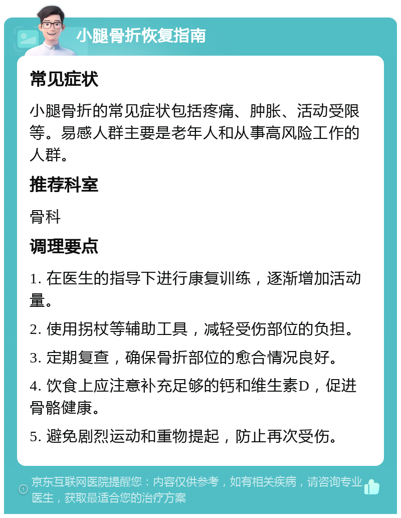 小腿骨折恢复指南 常见症状 小腿骨折的常见症状包括疼痛、肿胀、活动受限等。易感人群主要是老年人和从事高风险工作的人群。 推荐科室 骨科 调理要点 1. 在医生的指导下进行康复训练，逐渐增加活动量。 2. 使用拐杖等辅助工具，减轻受伤部位的负担。 3. 定期复查，确保骨折部位的愈合情况良好。 4. 饮食上应注意补充足够的钙和维生素D，促进骨骼健康。 5. 避免剧烈运动和重物提起，防止再次受伤。