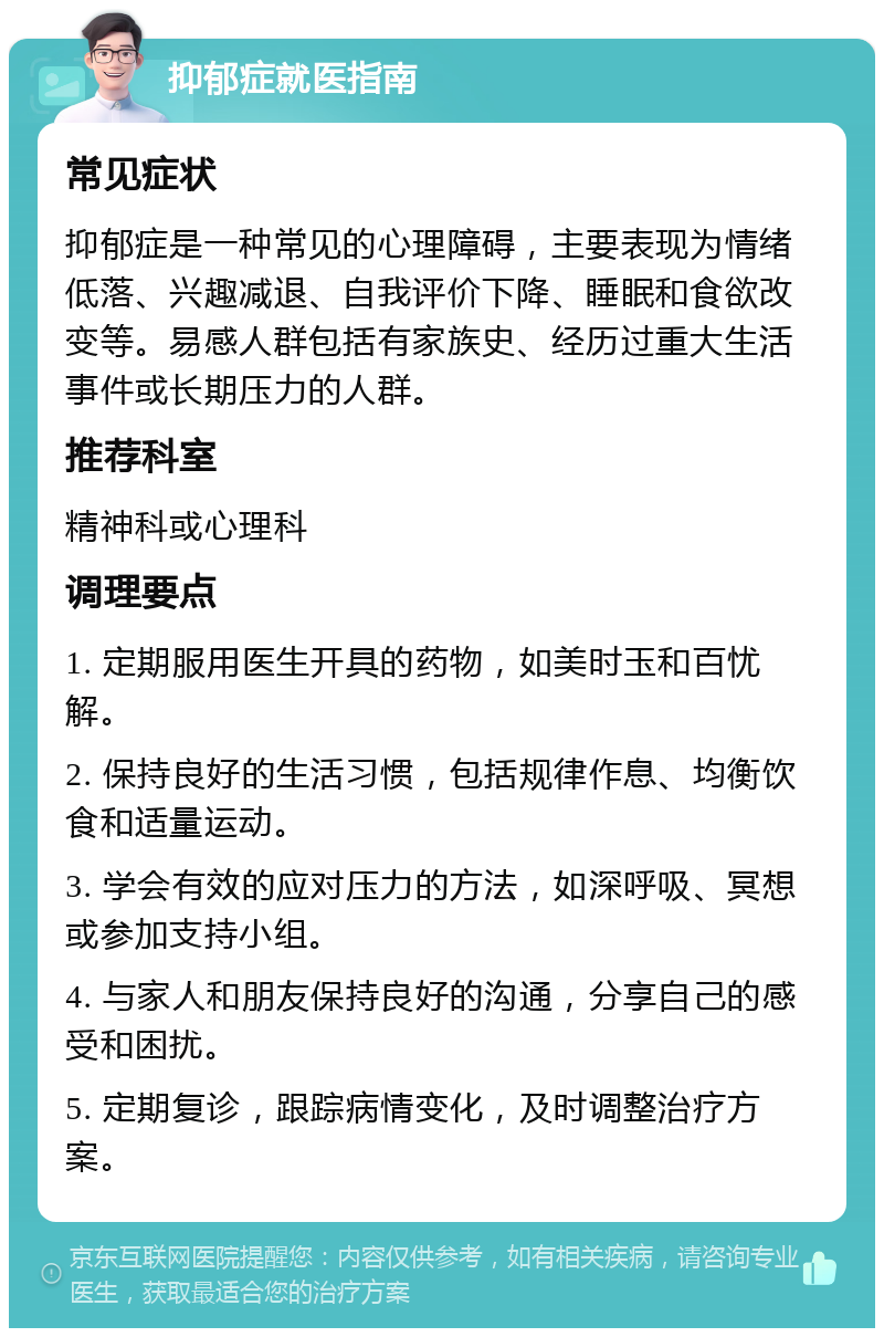 抑郁症就医指南 常见症状 抑郁症是一种常见的心理障碍，主要表现为情绪低落、兴趣减退、自我评价下降、睡眠和食欲改变等。易感人群包括有家族史、经历过重大生活事件或长期压力的人群。 推荐科室 精神科或心理科 调理要点 1. 定期服用医生开具的药物，如美时玉和百忧解。 2. 保持良好的生活习惯，包括规律作息、均衡饮食和适量运动。 3. 学会有效的应对压力的方法，如深呼吸、冥想或参加支持小组。 4. 与家人和朋友保持良好的沟通，分享自己的感受和困扰。 5. 定期复诊，跟踪病情变化，及时调整治疗方案。