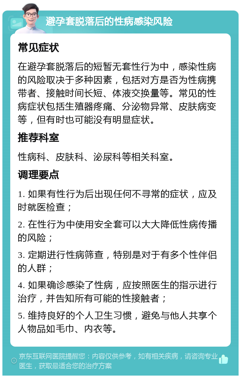 避孕套脱落后的性病感染风险 常见症状 在避孕套脱落后的短暂无套性行为中，感染性病的风险取决于多种因素，包括对方是否为性病携带者、接触时间长短、体液交换量等。常见的性病症状包括生殖器疼痛、分泌物异常、皮肤病变等，但有时也可能没有明显症状。 推荐科室 性病科、皮肤科、泌尿科等相关科室。 调理要点 1. 如果有性行为后出现任何不寻常的症状，应及时就医检查； 2. 在性行为中使用安全套可以大大降低性病传播的风险； 3. 定期进行性病筛查，特别是对于有多个性伴侣的人群； 4. 如果确诊感染了性病，应按照医生的指示进行治疗，并告知所有可能的性接触者； 5. 维持良好的个人卫生习惯，避免与他人共享个人物品如毛巾、内衣等。