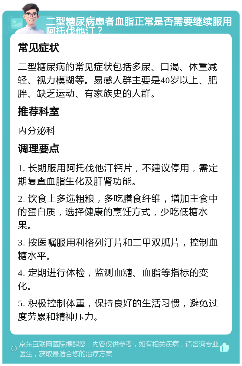 二型糖尿病患者血脂正常是否需要继续服用阿托伐他汀？ 常见症状 二型糖尿病的常见症状包括多尿、口渴、体重减轻、视力模糊等。易感人群主要是40岁以上、肥胖、缺乏运动、有家族史的人群。 推荐科室 内分泌科 调理要点 1. 长期服用阿托伐他汀钙片，不建议停用，需定期复查血脂生化及肝肾功能。 2. 饮食上多选粗粮，多吃膳食纤维，增加主食中的蛋白质，选择健康的烹饪方式，少吃低糖水果。 3. 按医嘱服用利格列汀片和二甲双胍片，控制血糖水平。 4. 定期进行体检，监测血糖、血脂等指标的变化。 5. 积极控制体重，保持良好的生活习惯，避免过度劳累和精神压力。