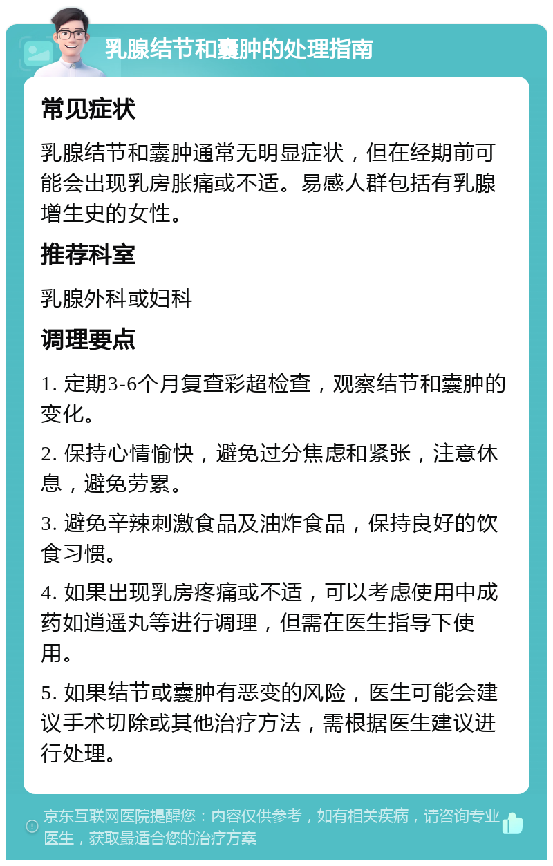 乳腺结节和囊肿的处理指南 常见症状 乳腺结节和囊肿通常无明显症状，但在经期前可能会出现乳房胀痛或不适。易感人群包括有乳腺增生史的女性。 推荐科室 乳腺外科或妇科 调理要点 1. 定期3-6个月复查彩超检查，观察结节和囊肿的变化。 2. 保持心情愉快，避免过分焦虑和紧张，注意休息，避免劳累。 3. 避免辛辣刺激食品及油炸食品，保持良好的饮食习惯。 4. 如果出现乳房疼痛或不适，可以考虑使用中成药如逍遥丸等进行调理，但需在医生指导下使用。 5. 如果结节或囊肿有恶变的风险，医生可能会建议手术切除或其他治疗方法，需根据医生建议进行处理。