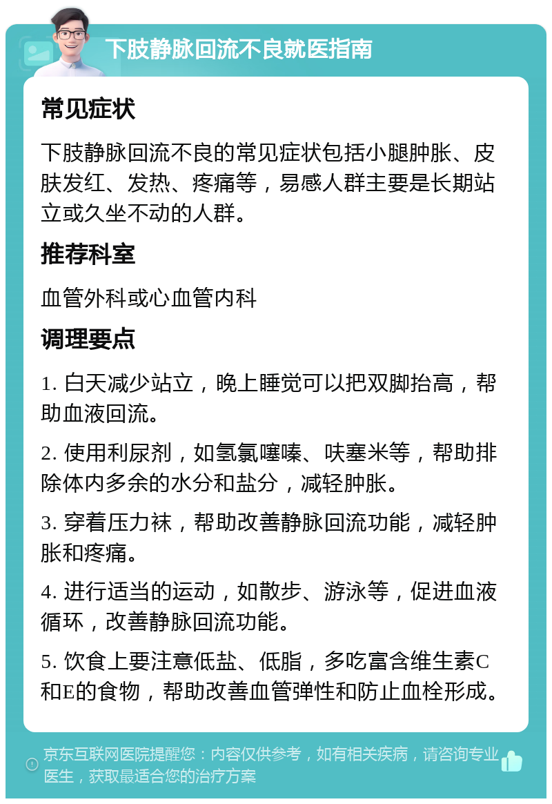 下肢静脉回流不良就医指南 常见症状 下肢静脉回流不良的常见症状包括小腿肿胀、皮肤发红、发热、疼痛等，易感人群主要是长期站立或久坐不动的人群。 推荐科室 血管外科或心血管内科 调理要点 1. 白天减少站立，晚上睡觉可以把双脚抬高，帮助血液回流。 2. 使用利尿剂，如氢氯噻嗪、呋塞米等，帮助排除体内多余的水分和盐分，减轻肿胀。 3. 穿着压力袜，帮助改善静脉回流功能，减轻肿胀和疼痛。 4. 进行适当的运动，如散步、游泳等，促进血液循环，改善静脉回流功能。 5. 饮食上要注意低盐、低脂，多吃富含维生素C和E的食物，帮助改善血管弹性和防止血栓形成。