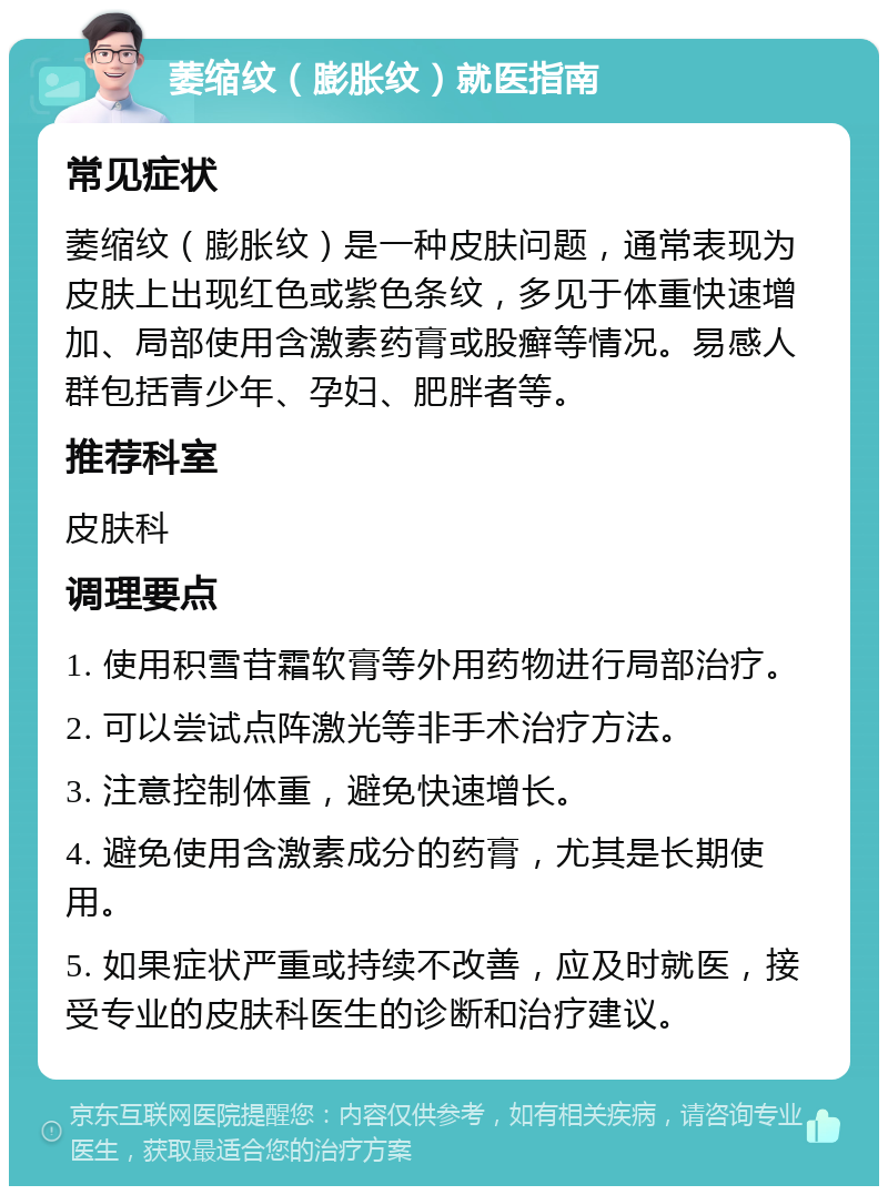 萎缩纹（膨胀纹）就医指南 常见症状 萎缩纹（膨胀纹）是一种皮肤问题，通常表现为皮肤上出现红色或紫色条纹，多见于体重快速增加、局部使用含激素药膏或股癣等情况。易感人群包括青少年、孕妇、肥胖者等。 推荐科室 皮肤科 调理要点 1. 使用积雪苷霜软膏等外用药物进行局部治疗。 2. 可以尝试点阵激光等非手术治疗方法。 3. 注意控制体重，避免快速增长。 4. 避免使用含激素成分的药膏，尤其是长期使用。 5. 如果症状严重或持续不改善，应及时就医，接受专业的皮肤科医生的诊断和治疗建议。