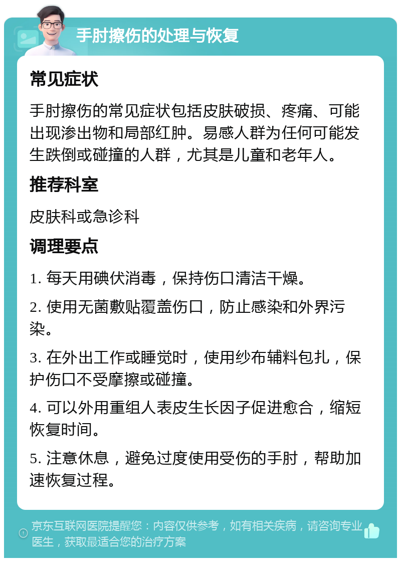 手肘擦伤的处理与恢复 常见症状 手肘擦伤的常见症状包括皮肤破损、疼痛、可能出现渗出物和局部红肿。易感人群为任何可能发生跌倒或碰撞的人群，尤其是儿童和老年人。 推荐科室 皮肤科或急诊科 调理要点 1. 每天用碘伏消毒，保持伤口清洁干燥。 2. 使用无菌敷贴覆盖伤口，防止感染和外界污染。 3. 在外出工作或睡觉时，使用纱布辅料包扎，保护伤口不受摩擦或碰撞。 4. 可以外用重组人表皮生长因子促进愈合，缩短恢复时间。 5. 注意休息，避免过度使用受伤的手肘，帮助加速恢复过程。