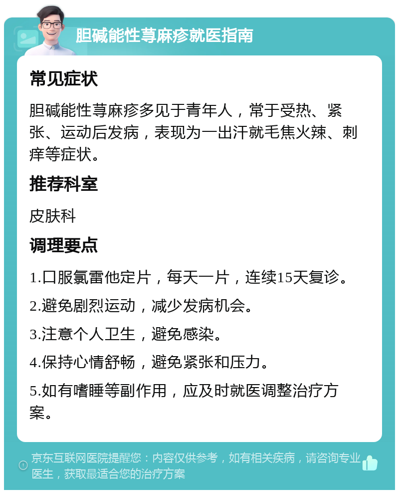 胆碱能性荨麻疹就医指南 常见症状 胆碱能性荨麻疹多见于青年人，常于受热、紧张、运动后发病，表现为一出汗就毛焦火辣、刺痒等症状。 推荐科室 皮肤科 调理要点 1.口服氯雷他定片，每天一片，连续15天复诊。 2.避免剧烈运动，减少发病机会。 3.注意个人卫生，避免感染。 4.保持心情舒畅，避免紧张和压力。 5.如有嗜睡等副作用，应及时就医调整治疗方案。