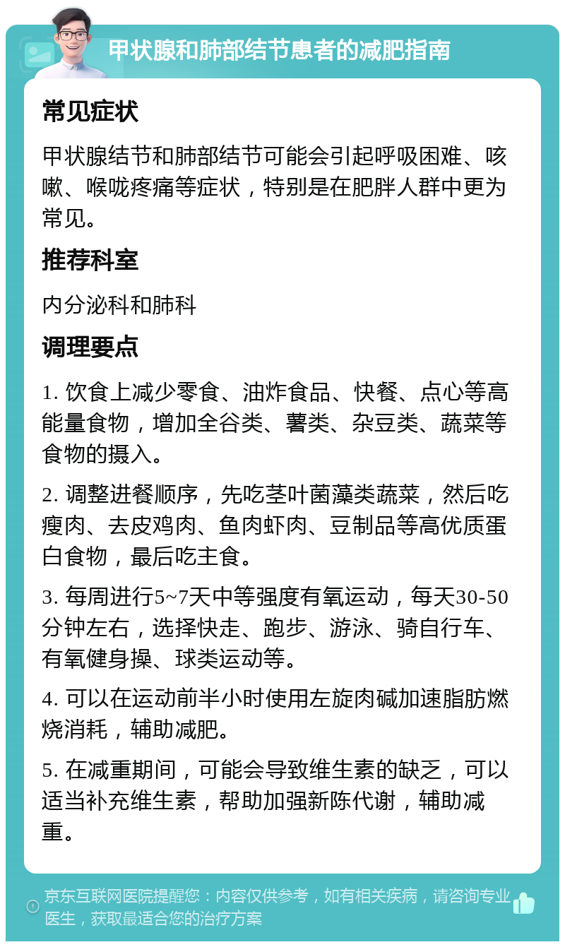 甲状腺和肺部结节患者的减肥指南 常见症状 甲状腺结节和肺部结节可能会引起呼吸困难、咳嗽、喉咙疼痛等症状，特别是在肥胖人群中更为常见。 推荐科室 内分泌科和肺科 调理要点 1. 饮食上减少零食、油炸食品、快餐、点心等高能量食物，增加全谷类、薯类、杂豆类、蔬菜等食物的摄入。 2. 调整进餐顺序，先吃茎叶菌藻类蔬菜，然后吃瘦肉、去皮鸡肉、鱼肉虾肉、豆制品等高优质蛋白食物，最后吃主食。 3. 每周进行5~7天中等强度有氧运动，每天30-50分钟左右，选择快走、跑步、游泳、骑自行车、有氧健身操、球类运动等。 4. 可以在运动前半小时使用左旋肉碱加速脂肪燃烧消耗，辅助减肥。 5. 在减重期间，可能会导致维生素的缺乏，可以适当补充维生素，帮助加强新陈代谢，辅助减重。