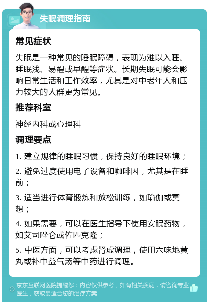 失眠调理指南 常见症状 失眠是一种常见的睡眠障碍，表现为难以入睡、睡眠浅、易醒或早醒等症状。长期失眠可能会影响日常生活和工作效率，尤其是对中老年人和压力较大的人群更为常见。 推荐科室 神经内科或心理科 调理要点 1. 建立规律的睡眠习惯，保持良好的睡眠环境； 2. 避免过度使用电子设备和咖啡因，尤其是在睡前； 3. 适当进行体育锻炼和放松训练，如瑜伽或冥想； 4. 如果需要，可以在医生指导下使用安眠药物，如艾司唑仑或佐匹克隆； 5. 中医方面，可以考虑肾虚调理，使用六味地黄丸或补中益气汤等中药进行调理。