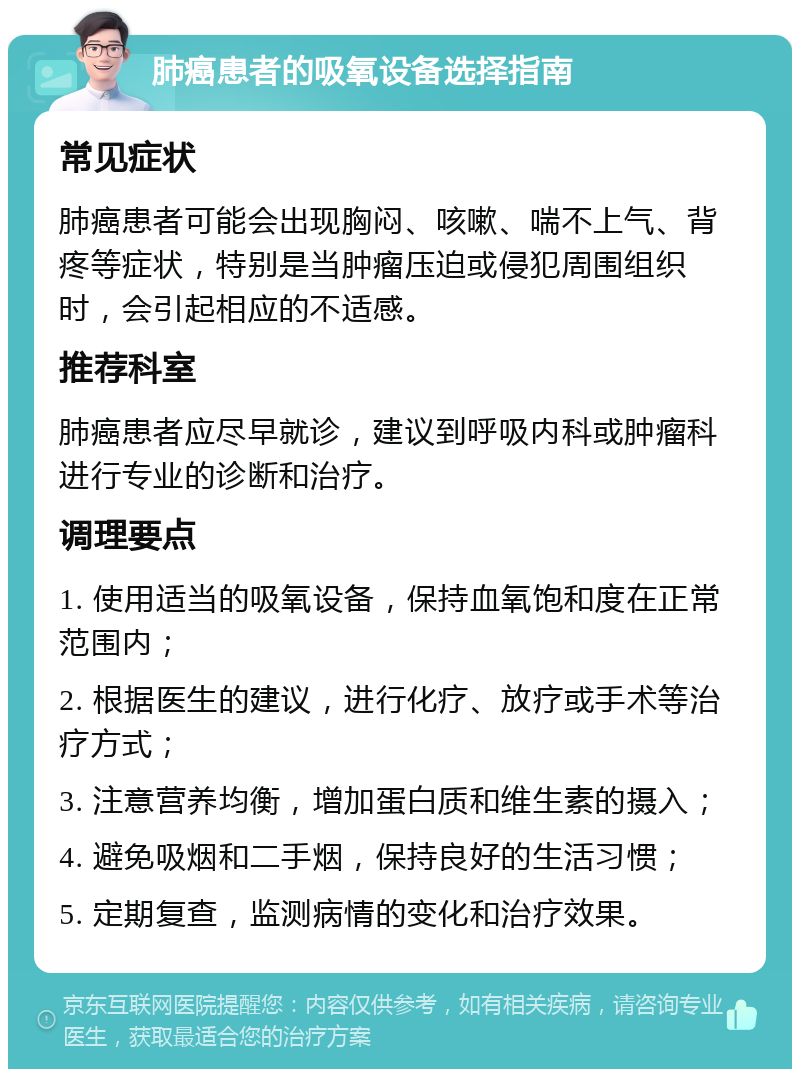 肺癌患者的吸氧设备选择指南 常见症状 肺癌患者可能会出现胸闷、咳嗽、喘不上气、背疼等症状，特别是当肿瘤压迫或侵犯周围组织时，会引起相应的不适感。 推荐科室 肺癌患者应尽早就诊，建议到呼吸内科或肿瘤科进行专业的诊断和治疗。 调理要点 1. 使用适当的吸氧设备，保持血氧饱和度在正常范围内； 2. 根据医生的建议，进行化疗、放疗或手术等治疗方式； 3. 注意营养均衡，增加蛋白质和维生素的摄入； 4. 避免吸烟和二手烟，保持良好的生活习惯； 5. 定期复查，监测病情的变化和治疗效果。