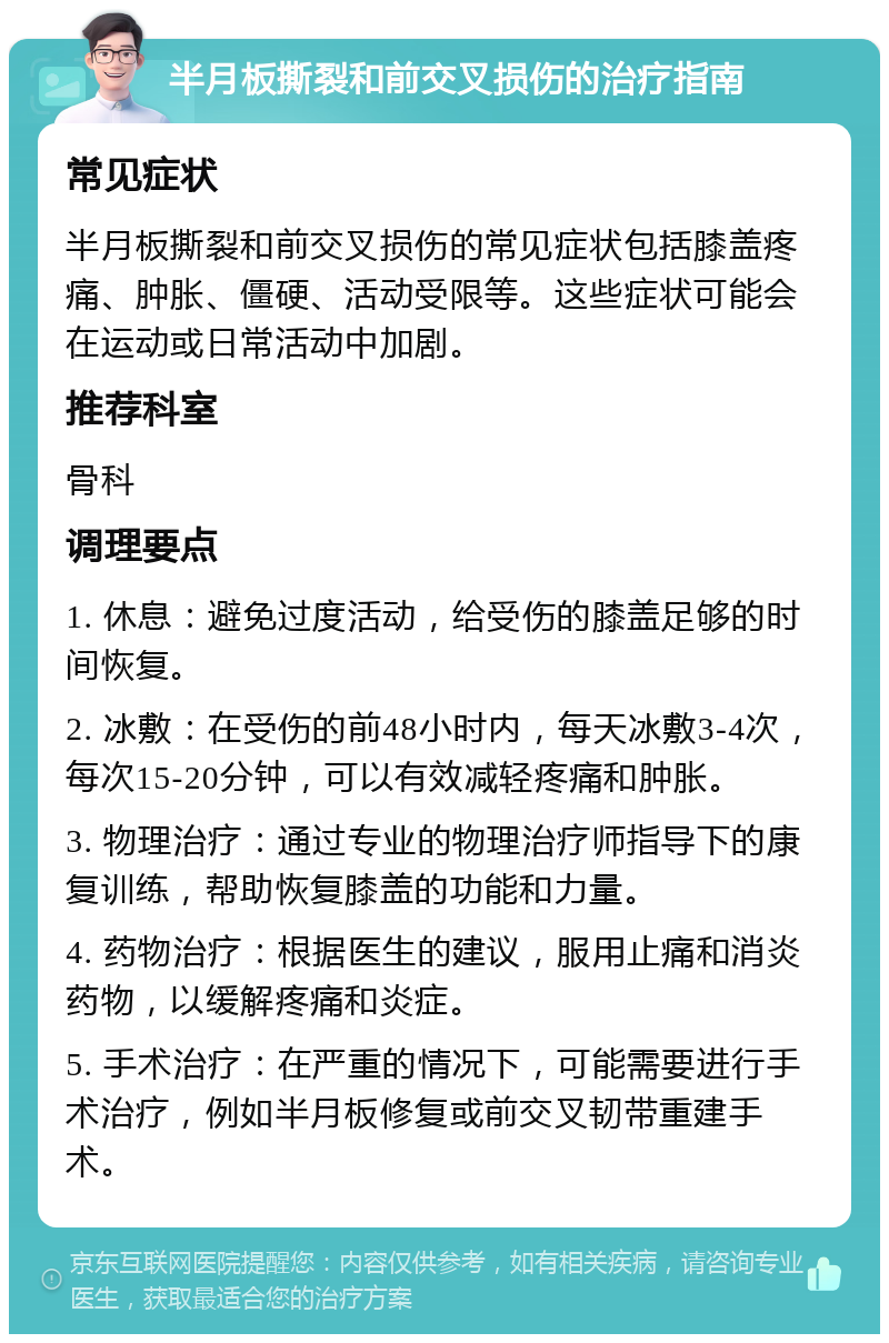 半月板撕裂和前交叉损伤的治疗指南 常见症状 半月板撕裂和前交叉损伤的常见症状包括膝盖疼痛、肿胀、僵硬、活动受限等。这些症状可能会在运动或日常活动中加剧。 推荐科室 骨科 调理要点 1. 休息：避免过度活动，给受伤的膝盖足够的时间恢复。 2. 冰敷：在受伤的前48小时内，每天冰敷3-4次，每次15-20分钟，可以有效减轻疼痛和肿胀。 3. 物理治疗：通过专业的物理治疗师指导下的康复训练，帮助恢复膝盖的功能和力量。 4. 药物治疗：根据医生的建议，服用止痛和消炎药物，以缓解疼痛和炎症。 5. 手术治疗：在严重的情况下，可能需要进行手术治疗，例如半月板修复或前交叉韧带重建手术。