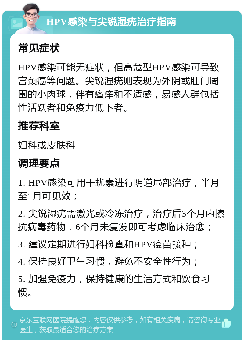 HPV感染与尖锐湿疣治疗指南 常见症状 HPV感染可能无症状，但高危型HPV感染可导致宫颈癌等问题。尖锐湿疣则表现为外阴或肛门周围的小肉球，伴有瘙痒和不适感，易感人群包括性活跃者和免疫力低下者。 推荐科室 妇科或皮肤科 调理要点 1. HPV感染可用干扰素进行阴道局部治疗，半月至1月可见效； 2. 尖锐湿疣需激光或冷冻治疗，治疗后3个月内擦抗病毒药物，6个月未复发即可考虑临床治愈； 3. 建议定期进行妇科检查和HPV疫苗接种； 4. 保持良好卫生习惯，避免不安全性行为； 5. 加强免疫力，保持健康的生活方式和饮食习惯。