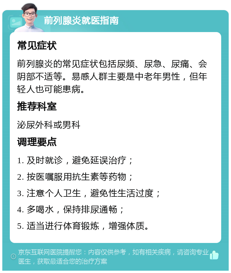 前列腺炎就医指南 常见症状 前列腺炎的常见症状包括尿频、尿急、尿痛、会阴部不适等。易感人群主要是中老年男性，但年轻人也可能患病。 推荐科室 泌尿外科或男科 调理要点 1. 及时就诊，避免延误治疗； 2. 按医嘱服用抗生素等药物； 3. 注意个人卫生，避免性生活过度； 4. 多喝水，保持排尿通畅； 5. 适当进行体育锻炼，增强体质。