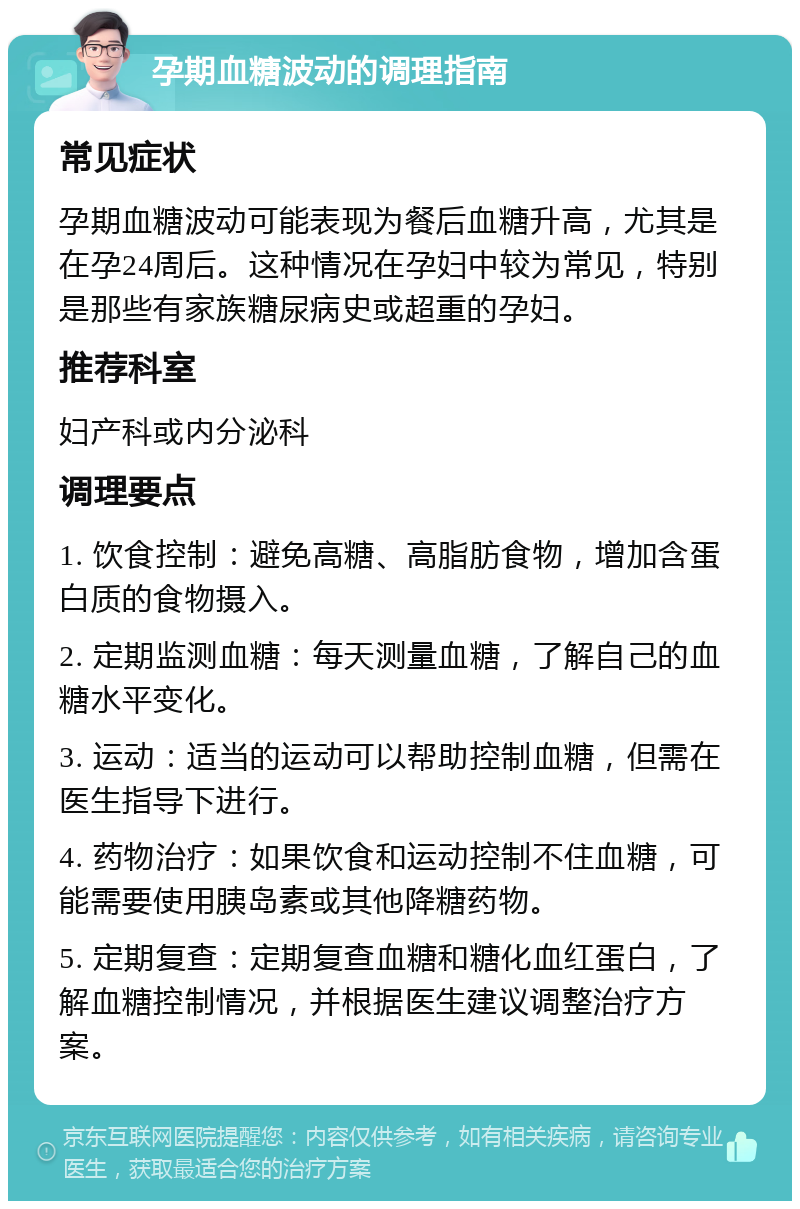 孕期血糖波动的调理指南 常见症状 孕期血糖波动可能表现为餐后血糖升高，尤其是在孕24周后。这种情况在孕妇中较为常见，特别是那些有家族糖尿病史或超重的孕妇。 推荐科室 妇产科或内分泌科 调理要点 1. 饮食控制：避免高糖、高脂肪食物，增加含蛋白质的食物摄入。 2. 定期监测血糖：每天测量血糖，了解自己的血糖水平变化。 3. 运动：适当的运动可以帮助控制血糖，但需在医生指导下进行。 4. 药物治疗：如果饮食和运动控制不住血糖，可能需要使用胰岛素或其他降糖药物。 5. 定期复查：定期复查血糖和糖化血红蛋白，了解血糖控制情况，并根据医生建议调整治疗方案。