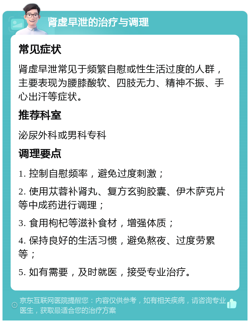 肾虚早泄的治疗与调理 常见症状 肾虚早泄常见于频繁自慰或性生活过度的人群，主要表现为腰膝酸软、四肢无力、精神不振、手心出汗等症状。 推荐科室 泌尿外科或男科专科 调理要点 1. 控制自慰频率，避免过度刺激； 2. 使用苁蓉补肾丸、复方玄驹胶囊、伊木萨克片等中成药进行调理； 3. 食用枸杞等滋补食材，增强体质； 4. 保持良好的生活习惯，避免熬夜、过度劳累等； 5. 如有需要，及时就医，接受专业治疗。