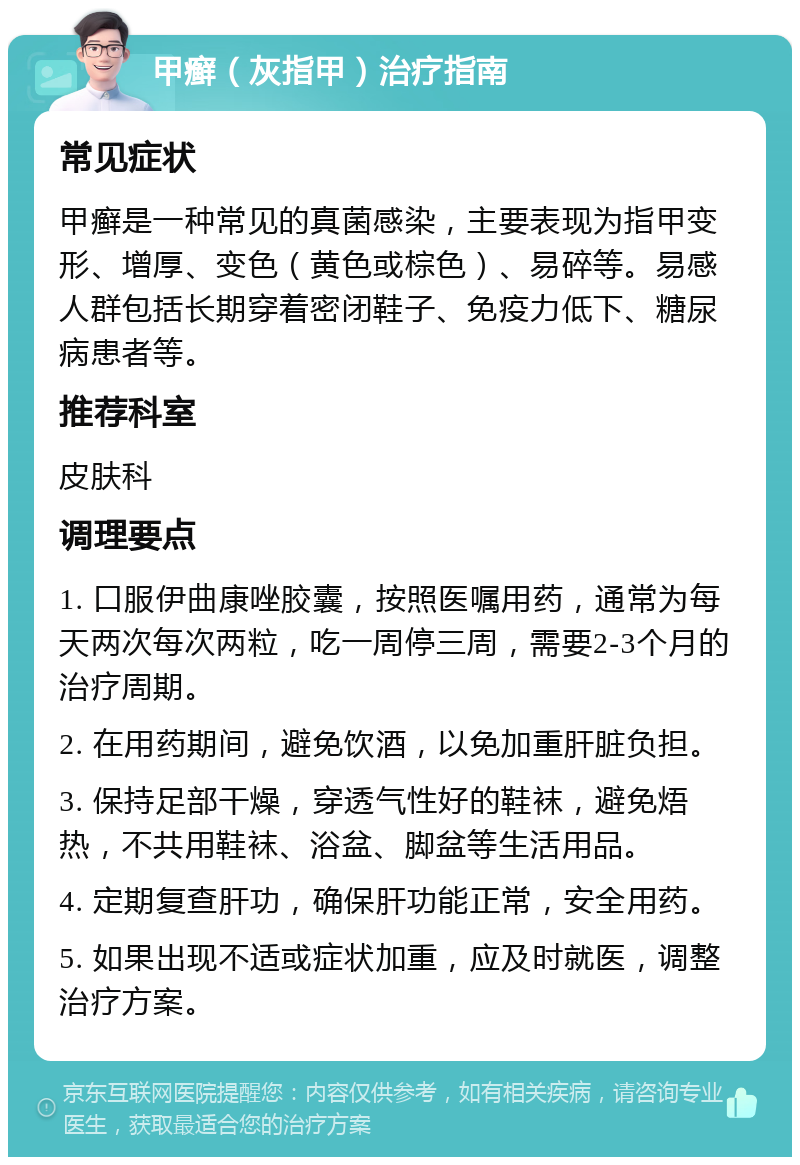 甲癣（灰指甲）治疗指南 常见症状 甲癣是一种常见的真菌感染，主要表现为指甲变形、增厚、变色（黄色或棕色）、易碎等。易感人群包括长期穿着密闭鞋子、免疫力低下、糖尿病患者等。 推荐科室 皮肤科 调理要点 1. 口服伊曲康唑胶囊，按照医嘱用药，通常为每天两次每次两粒，吃一周停三周，需要2-3个月的治疗周期。 2. 在用药期间，避免饮酒，以免加重肝脏负担。 3. 保持足部干燥，穿透气性好的鞋袜，避免焐热，不共用鞋袜、浴盆、脚盆等生活用品。 4. 定期复查肝功，确保肝功能正常，安全用药。 5. 如果出现不适或症状加重，应及时就医，调整治疗方案。