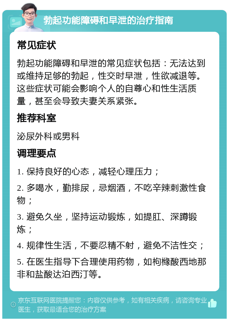 勃起功能障碍和早泄的治疗指南 常见症状 勃起功能障碍和早泄的常见症状包括：无法达到或维持足够的勃起，性交时早泄，性欲减退等。这些症状可能会影响个人的自尊心和性生活质量，甚至会导致夫妻关系紧张。 推荐科室 泌尿外科或男科 调理要点 1. 保持良好的心态，减轻心理压力； 2. 多喝水，勤排尿，忌烟酒，不吃辛辣刺激性食物； 3. 避免久坐，坚持运动锻炼，如提肛、深蹲锻炼； 4. 规律性生活，不要忍精不射，避免不洁性交； 5. 在医生指导下合理使用药物，如枸橼酸西地那非和盐酸达泊西汀等。