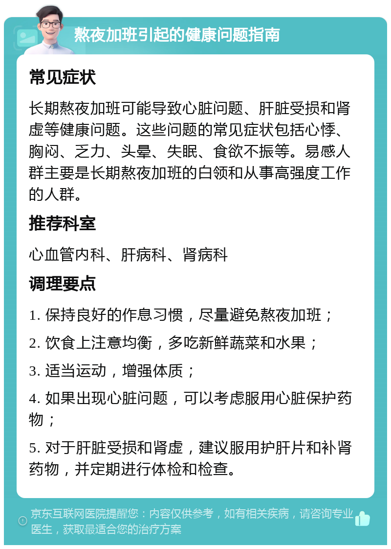 熬夜加班引起的健康问题指南 常见症状 长期熬夜加班可能导致心脏问题、肝脏受损和肾虚等健康问题。这些问题的常见症状包括心悸、胸闷、乏力、头晕、失眠、食欲不振等。易感人群主要是长期熬夜加班的白领和从事高强度工作的人群。 推荐科室 心血管内科、肝病科、肾病科 调理要点 1. 保持良好的作息习惯，尽量避免熬夜加班； 2. 饮食上注意均衡，多吃新鲜蔬菜和水果； 3. 适当运动，增强体质； 4. 如果出现心脏问题，可以考虑服用心脏保护药物； 5. 对于肝脏受损和肾虚，建议服用护肝片和补肾药物，并定期进行体检和检查。