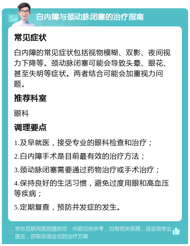 白内障与颈动脉闭塞的治疗指南 常见症状 白内障的常见症状包括视物模糊、双影、夜间视力下降等。颈动脉闭塞可能会导致头晕、眼花、甚至失明等症状。两者结合可能会加重视力问题。 推荐科室 眼科 调理要点 1.及早就医，接受专业的眼科检查和治疗； 2.白内障手术是目前最有效的治疗方法； 3.颈动脉闭塞需要通过药物治疗或手术治疗； 4.保持良好的生活习惯，避免过度用眼和高血压等疾病； 5.定期复查，预防并发症的发生。