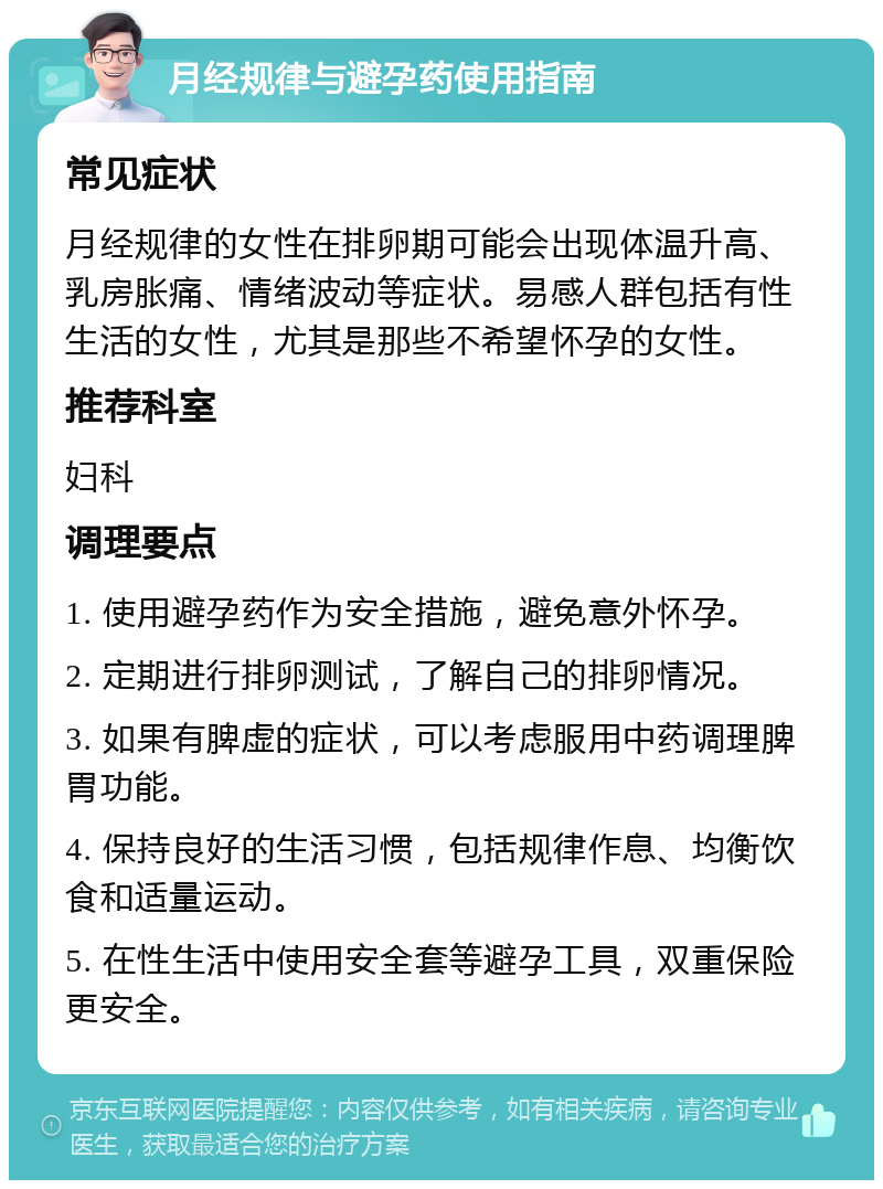 月经规律与避孕药使用指南 常见症状 月经规律的女性在排卵期可能会出现体温升高、乳房胀痛、情绪波动等症状。易感人群包括有性生活的女性，尤其是那些不希望怀孕的女性。 推荐科室 妇科 调理要点 1. 使用避孕药作为安全措施，避免意外怀孕。 2. 定期进行排卵测试，了解自己的排卵情况。 3. 如果有脾虚的症状，可以考虑服用中药调理脾胃功能。 4. 保持良好的生活习惯，包括规律作息、均衡饮食和适量运动。 5. 在性生活中使用安全套等避孕工具，双重保险更安全。