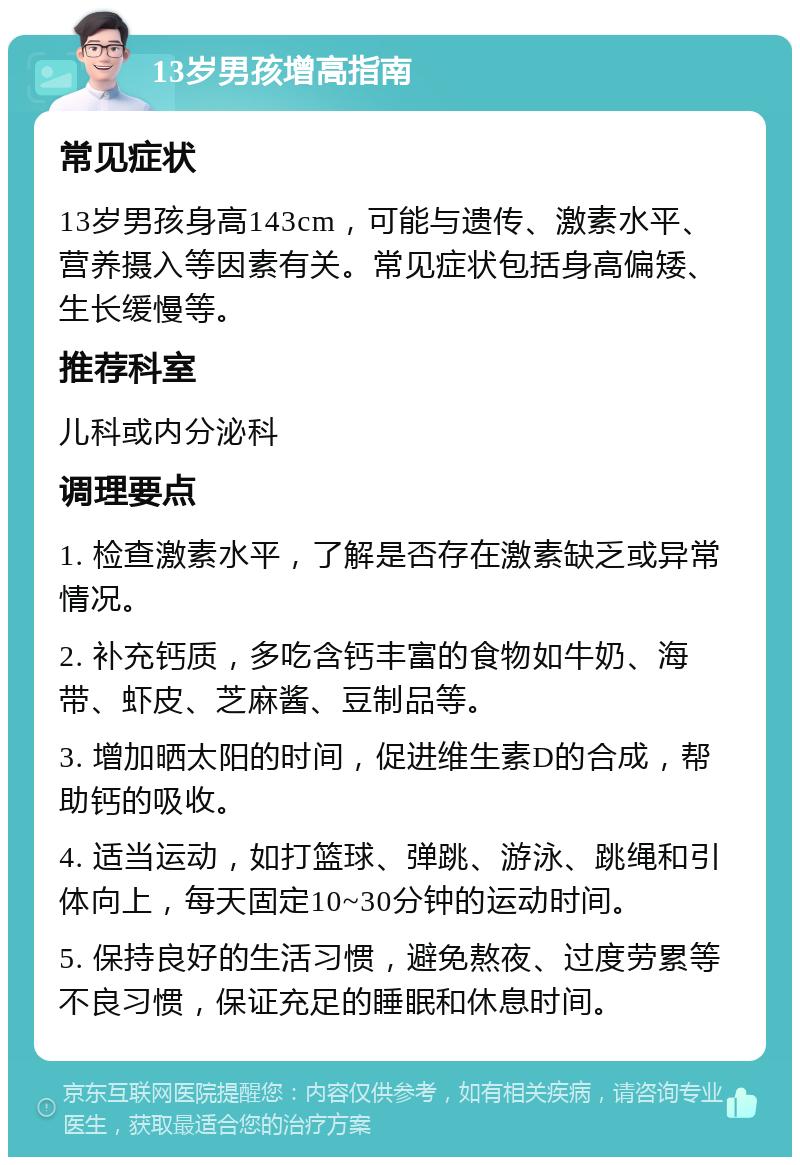 13岁男孩增高指南 常见症状 13岁男孩身高143cm，可能与遗传、激素水平、营养摄入等因素有关。常见症状包括身高偏矮、生长缓慢等。 推荐科室 儿科或内分泌科 调理要点 1. 检查激素水平，了解是否存在激素缺乏或异常情况。 2. 补充钙质，多吃含钙丰富的食物如牛奶、海带、虾皮、芝麻酱、豆制品等。 3. 增加晒太阳的时间，促进维生素D的合成，帮助钙的吸收。 4. 适当运动，如打篮球、弹跳、游泳、跳绳和引体向上，每天固定10~30分钟的运动时间。 5. 保持良好的生活习惯，避免熬夜、过度劳累等不良习惯，保证充足的睡眠和休息时间。