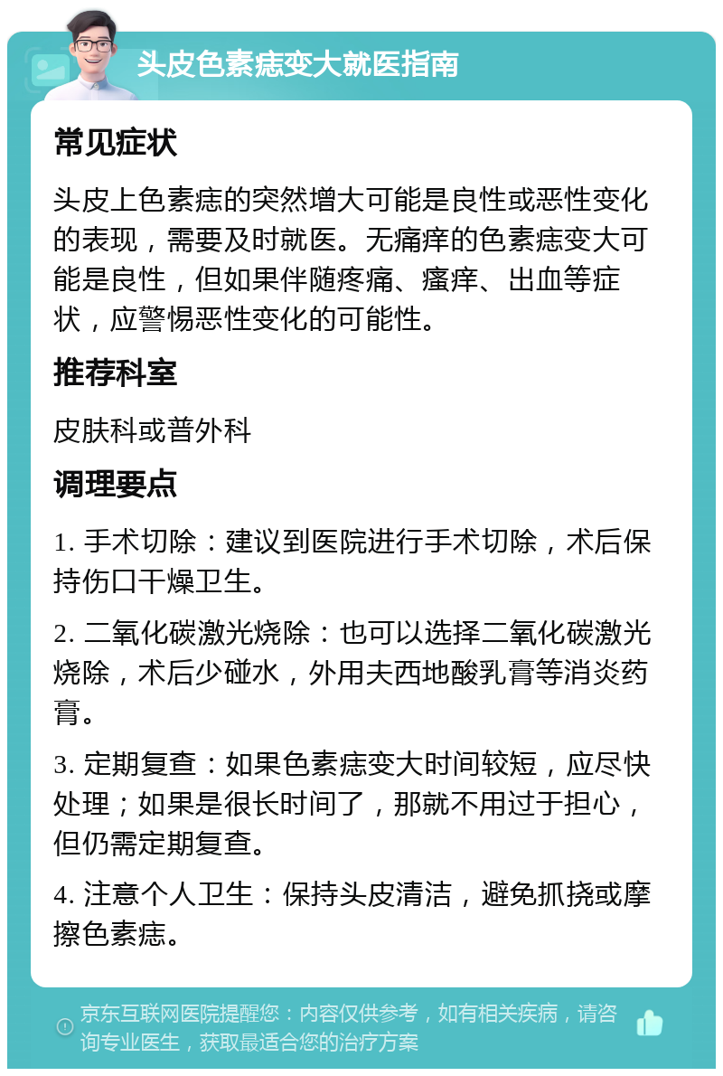 头皮色素痣变大就医指南 常见症状 头皮上色素痣的突然增大可能是良性或恶性变化的表现，需要及时就医。无痛痒的色素痣变大可能是良性，但如果伴随疼痛、瘙痒、出血等症状，应警惕恶性变化的可能性。 推荐科室 皮肤科或普外科 调理要点 1. 手术切除：建议到医院进行手术切除，术后保持伤口干燥卫生。 2. 二氧化碳激光烧除：也可以选择二氧化碳激光烧除，术后少碰水，外用夫西地酸乳膏等消炎药膏。 3. 定期复查：如果色素痣变大时间较短，应尽快处理；如果是很长时间了，那就不用过于担心，但仍需定期复查。 4. 注意个人卫生：保持头皮清洁，避免抓挠或摩擦色素痣。