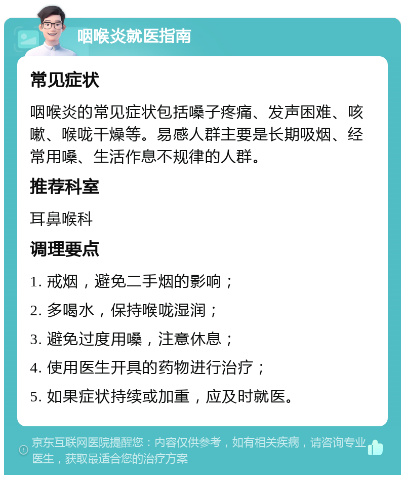 咽喉炎就医指南 常见症状 咽喉炎的常见症状包括嗓子疼痛、发声困难、咳嗽、喉咙干燥等。易感人群主要是长期吸烟、经常用嗓、生活作息不规律的人群。 推荐科室 耳鼻喉科 调理要点 1. 戒烟，避免二手烟的影响； 2. 多喝水，保持喉咙湿润； 3. 避免过度用嗓，注意休息； 4. 使用医生开具的药物进行治疗； 5. 如果症状持续或加重，应及时就医。