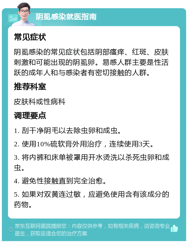 阴虱感染就医指南 常见症状 阴虱感染的常见症状包括阴部瘙痒、红斑、皮肤刺激和可能出现的阴虱卵。易感人群主要是性活跃的成年人和与感染者有密切接触的人群。 推荐科室 皮肤科或性病科 调理要点 1. 刮干净阴毛以去除虫卵和成虫。 2. 使用10%硫软膏外用治疗，连续使用3天。 3. 将内裤和床单被罩用开水烫洗以杀死虫卵和成虫。 4. 避免性接触直到完全治愈。 5. 如果对双黄连过敏，应避免使用含有该成分的药物。