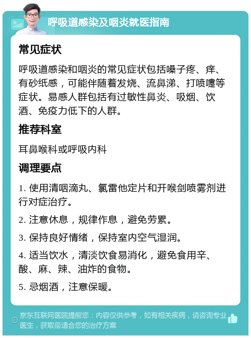 呼吸道感染及咽炎就医指南 常见症状 呼吸道感染和咽炎的常见症状包括嗓子疼、痒、有砂纸感，可能伴随着发烧、流鼻涕、打喷嚏等症状。易感人群包括有过敏性鼻炎、吸烟、饮酒、免疫力低下的人群。 推荐科室 耳鼻喉科或呼吸内科 调理要点 1. 使用清咽滴丸、氯雷他定片和开喉剑喷雾剂进行对症治疗。 2. 注意休息，规律作息，避免劳累。 3. 保持良好情绪，保持室内空气湿润。 4. 适当饮水，清淡饮食易消化，避免食用辛、酸、麻、辣、油炸的食物。 5. 忌烟酒，注意保暖。