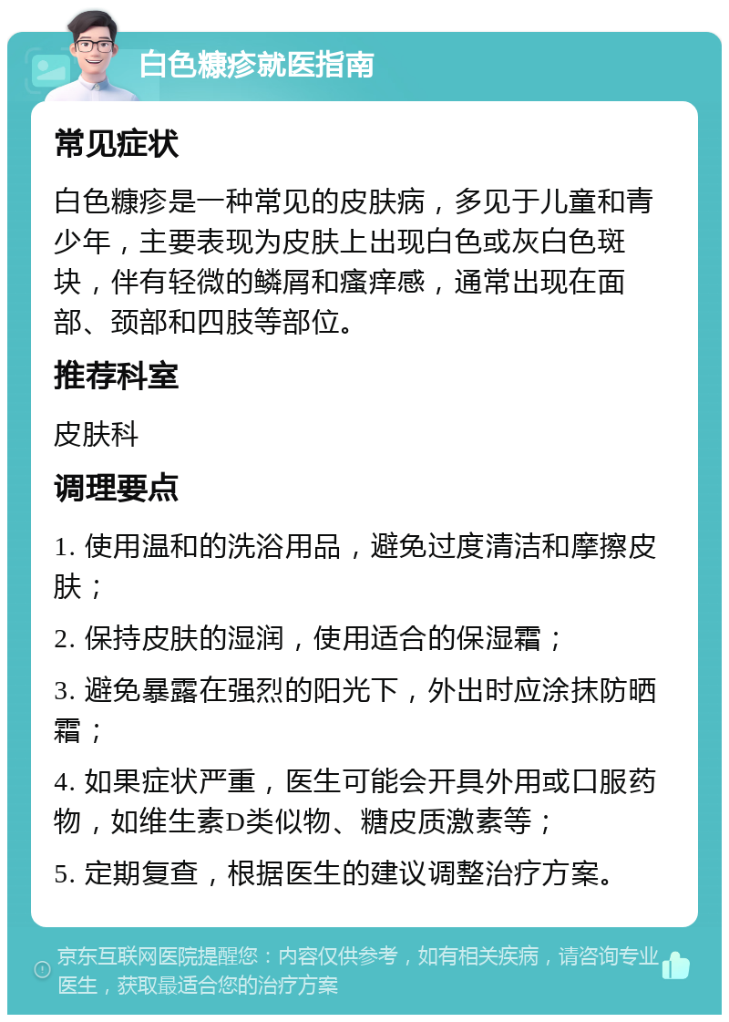 白色糠疹就医指南 常见症状 白色糠疹是一种常见的皮肤病，多见于儿童和青少年，主要表现为皮肤上出现白色或灰白色斑块，伴有轻微的鳞屑和瘙痒感，通常出现在面部、颈部和四肢等部位。 推荐科室 皮肤科 调理要点 1. 使用温和的洗浴用品，避免过度清洁和摩擦皮肤； 2. 保持皮肤的湿润，使用适合的保湿霜； 3. 避免暴露在强烈的阳光下，外出时应涂抹防晒霜； 4. 如果症状严重，医生可能会开具外用或口服药物，如维生素D类似物、糖皮质激素等； 5. 定期复查，根据医生的建议调整治疗方案。