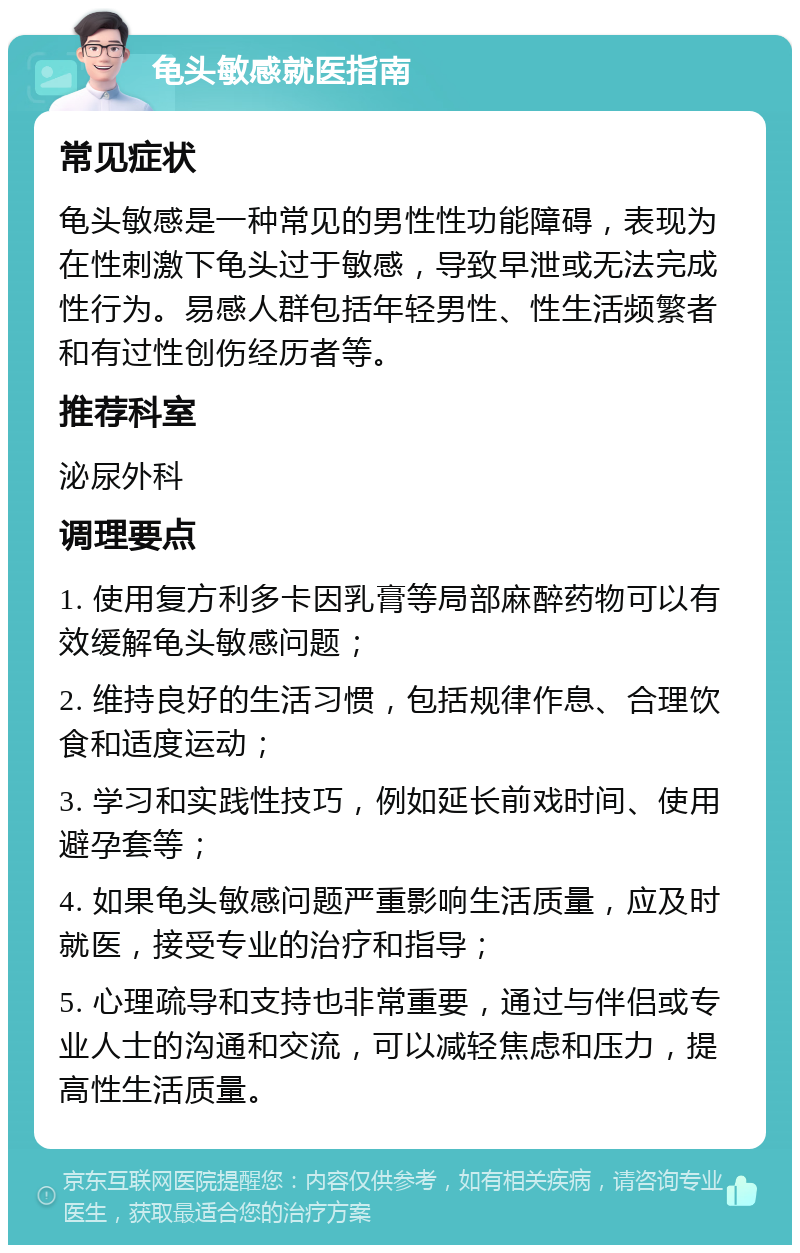 龟头敏感就医指南 常见症状 龟头敏感是一种常见的男性性功能障碍，表现为在性刺激下龟头过于敏感，导致早泄或无法完成性行为。易感人群包括年轻男性、性生活频繁者和有过性创伤经历者等。 推荐科室 泌尿外科 调理要点 1. 使用复方利多卡因乳膏等局部麻醉药物可以有效缓解龟头敏感问题； 2. 维持良好的生活习惯，包括规律作息、合理饮食和适度运动； 3. 学习和实践性技巧，例如延长前戏时间、使用避孕套等； 4. 如果龟头敏感问题严重影响生活质量，应及时就医，接受专业的治疗和指导； 5. 心理疏导和支持也非常重要，通过与伴侣或专业人士的沟通和交流，可以减轻焦虑和压力，提高性生活质量。