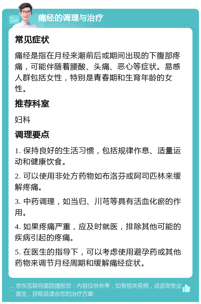 痛经的调理与治疗 常见症状 痛经是指在月经来潮前后或期间出现的下腹部疼痛，可能伴随着腰酸、头痛、恶心等症状。易感人群包括女性，特别是青春期和生育年龄的女性。 推荐科室 妇科 调理要点 1. 保持良好的生活习惯，包括规律作息、适量运动和健康饮食。 2. 可以使用非处方药物如布洛芬或阿司匹林来缓解疼痛。 3. 中药调理，如当归、川芎等具有活血化瘀的作用。 4. 如果疼痛严重，应及时就医，排除其他可能的疾病引起的疼痛。 5. 在医生的指导下，可以考虑使用避孕药或其他药物来调节月经周期和缓解痛经症状。