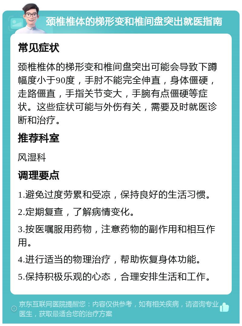 颈椎椎体的梯形变和椎间盘突出就医指南 常见症状 颈椎椎体的梯形变和椎间盘突出可能会导致下蹲幅度小于90度，手肘不能完全伸直，身体僵硬，走路僵直，手指关节变大，手腕有点僵硬等症状。这些症状可能与外伤有关，需要及时就医诊断和治疗。 推荐科室 风湿科 调理要点 1.避免过度劳累和受凉，保持良好的生活习惯。 2.定期复查，了解病情变化。 3.按医嘱服用药物，注意药物的副作用和相互作用。 4.进行适当的物理治疗，帮助恢复身体功能。 5.保持积极乐观的心态，合理安排生活和工作。