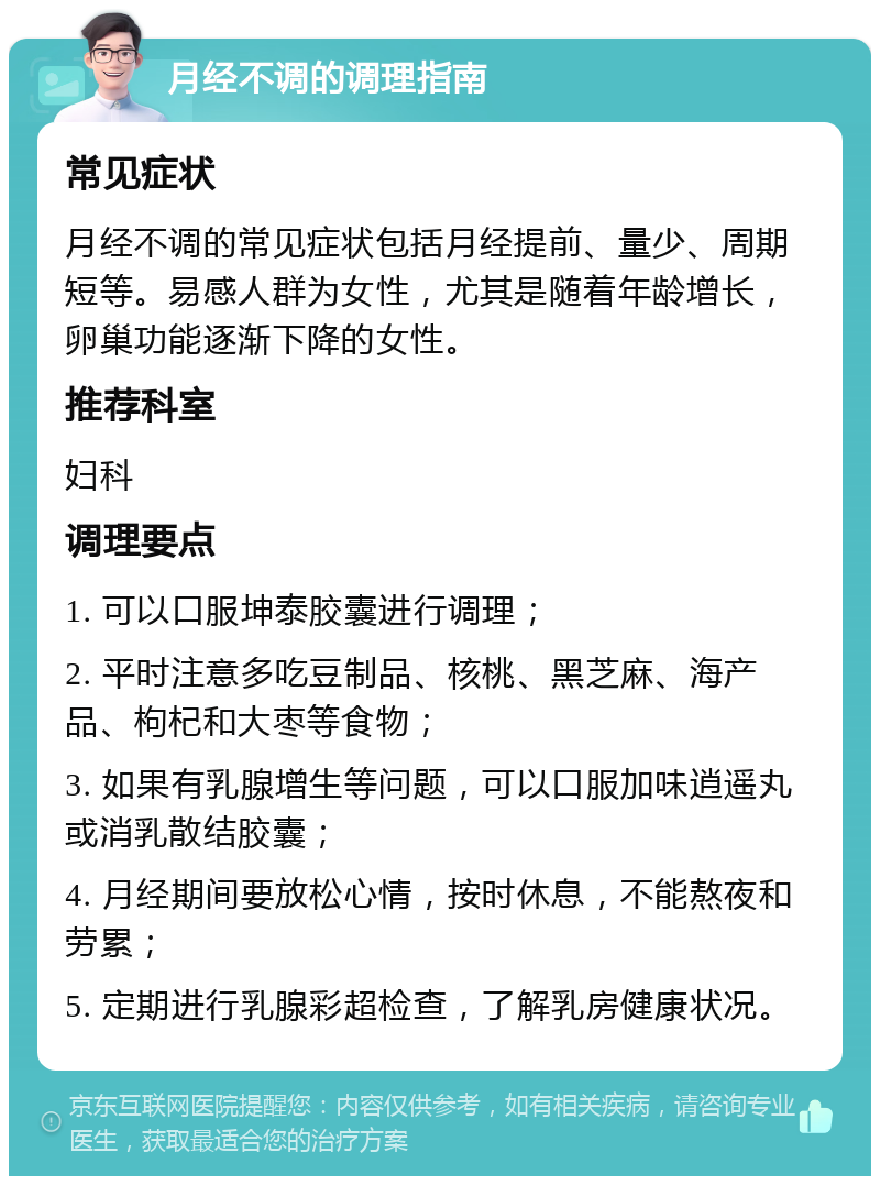 月经不调的调理指南 常见症状 月经不调的常见症状包括月经提前、量少、周期短等。易感人群为女性，尤其是随着年龄增长，卵巢功能逐渐下降的女性。 推荐科室 妇科 调理要点 1. 可以口服坤泰胶囊进行调理； 2. 平时注意多吃豆制品、核桃、黑芝麻、海产品、枸杞和大枣等食物； 3. 如果有乳腺增生等问题，可以口服加味逍遥丸或消乳散结胶囊； 4. 月经期间要放松心情，按时休息，不能熬夜和劳累； 5. 定期进行乳腺彩超检查，了解乳房健康状况。