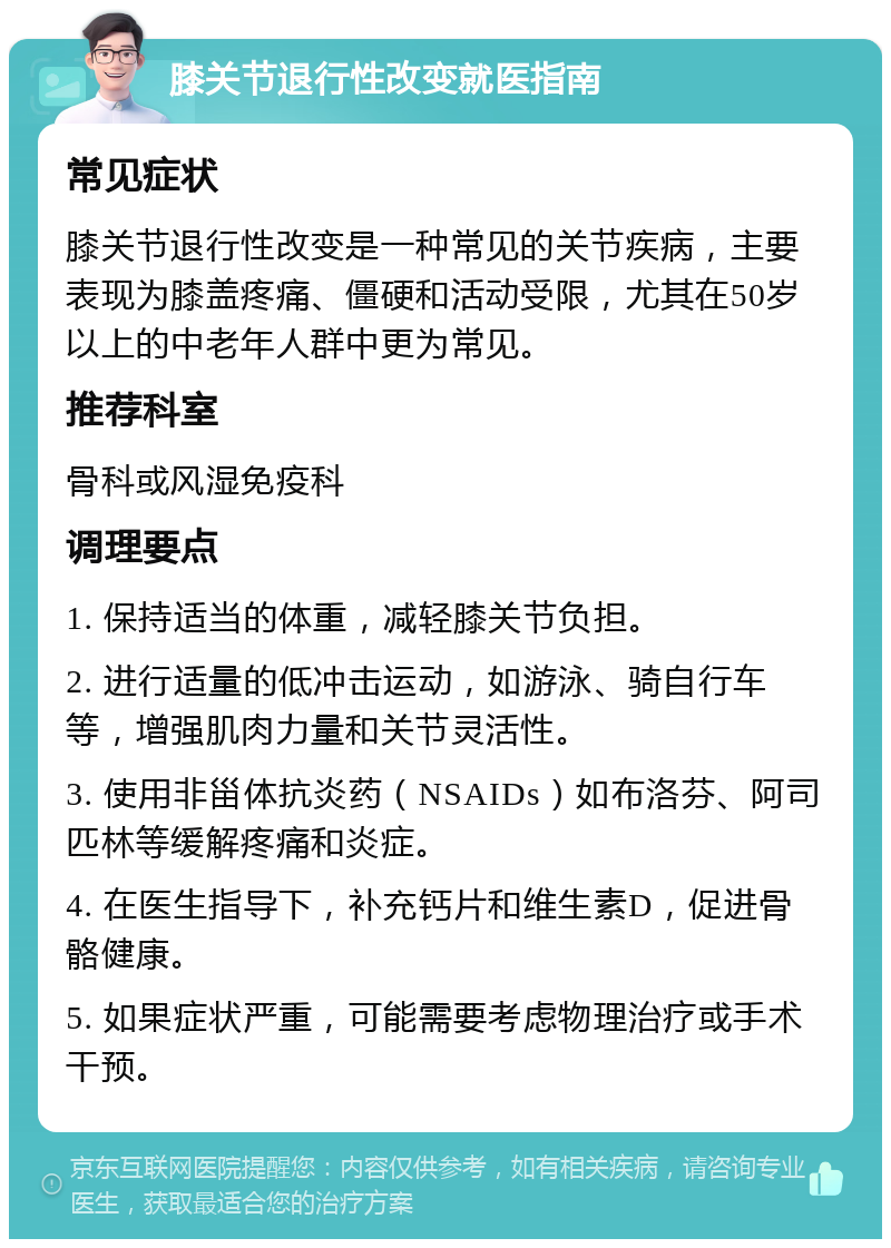 膝关节退行性改变就医指南 常见症状 膝关节退行性改变是一种常见的关节疾病，主要表现为膝盖疼痛、僵硬和活动受限，尤其在50岁以上的中老年人群中更为常见。 推荐科室 骨科或风湿免疫科 调理要点 1. 保持适当的体重，减轻膝关节负担。 2. 进行适量的低冲击运动，如游泳、骑自行车等，增强肌肉力量和关节灵活性。 3. 使用非甾体抗炎药（NSAIDs）如布洛芬、阿司匹林等缓解疼痛和炎症。 4. 在医生指导下，补充钙片和维生素D，促进骨骼健康。 5. 如果症状严重，可能需要考虑物理治疗或手术干预。