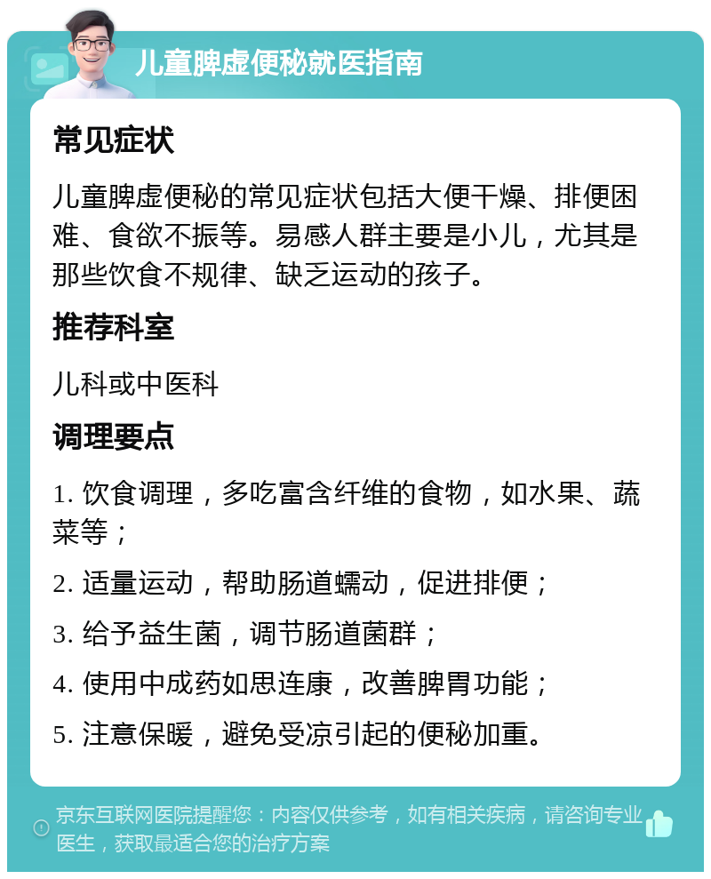 儿童脾虚便秘就医指南 常见症状 儿童脾虚便秘的常见症状包括大便干燥、排便困难、食欲不振等。易感人群主要是小儿，尤其是那些饮食不规律、缺乏运动的孩子。 推荐科室 儿科或中医科 调理要点 1. 饮食调理，多吃富含纤维的食物，如水果、蔬菜等； 2. 适量运动，帮助肠道蠕动，促进排便； 3. 给予益生菌，调节肠道菌群； 4. 使用中成药如思连康，改善脾胃功能； 5. 注意保暖，避免受凉引起的便秘加重。