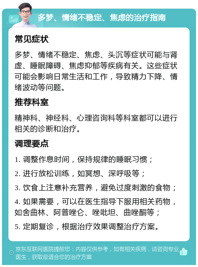 多梦、情绪不稳定、焦虑的治疗指南 常见症状 多梦、情绪不稳定、焦虑、头沉等症状可能与肾虚、睡眠障碍、焦虑抑郁等疾病有关。这些症状可能会影响日常生活和工作，导致精力下降、情绪波动等问题。 推荐科室 精神科、神经科、心理咨询科等科室都可以进行相关的诊断和治疗。 调理要点 1. 调整作息时间，保持规律的睡眠习惯； 2. 进行放松训练，如冥想、深呼吸等； 3. 饮食上注意补充营养，避免过度刺激的食物； 4. 如果需要，可以在医生指导下服用相关药物，如舍曲林、阿普唑仑、唑吡坦、曲唑酮等； 5. 定期复诊，根据治疗效果调整治疗方案。