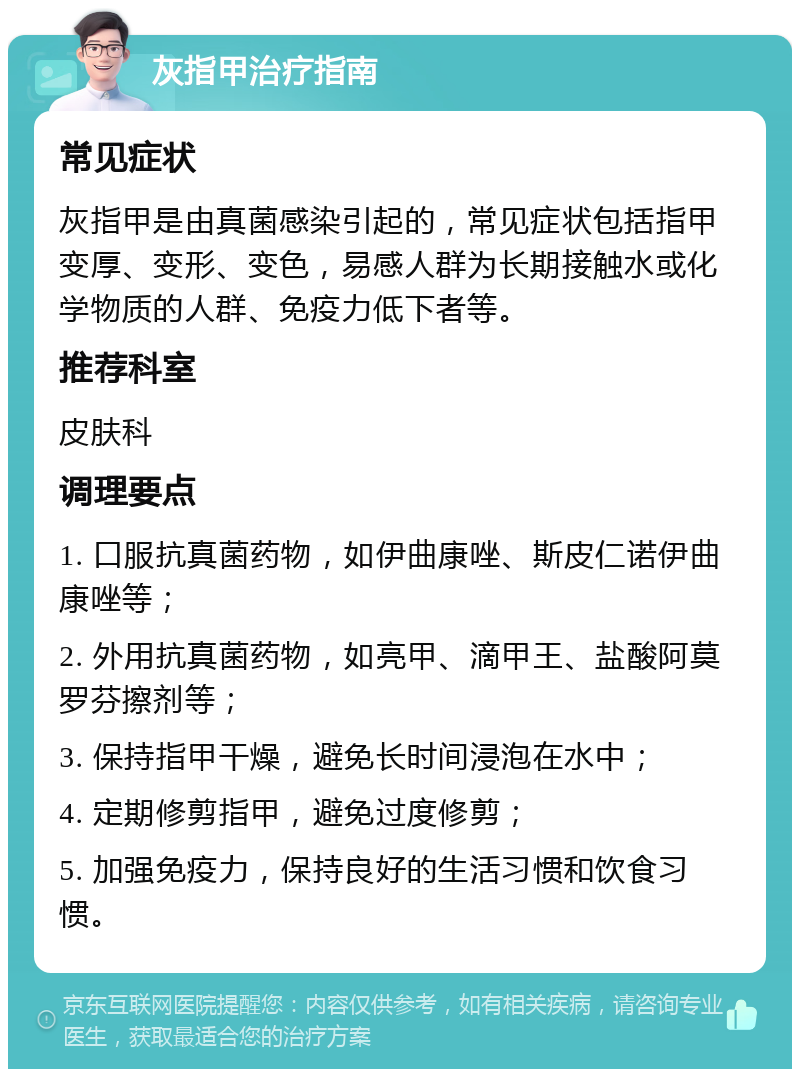 灰指甲治疗指南 常见症状 灰指甲是由真菌感染引起的，常见症状包括指甲变厚、变形、变色，易感人群为长期接触水或化学物质的人群、免疫力低下者等。 推荐科室 皮肤科 调理要点 1. 口服抗真菌药物，如伊曲康唑、斯皮仁诺伊曲康唑等； 2. 外用抗真菌药物，如亮甲、滴甲王、盐酸阿莫罗芬擦剂等； 3. 保持指甲干燥，避免长时间浸泡在水中； 4. 定期修剪指甲，避免过度修剪； 5. 加强免疫力，保持良好的生活习惯和饮食习惯。