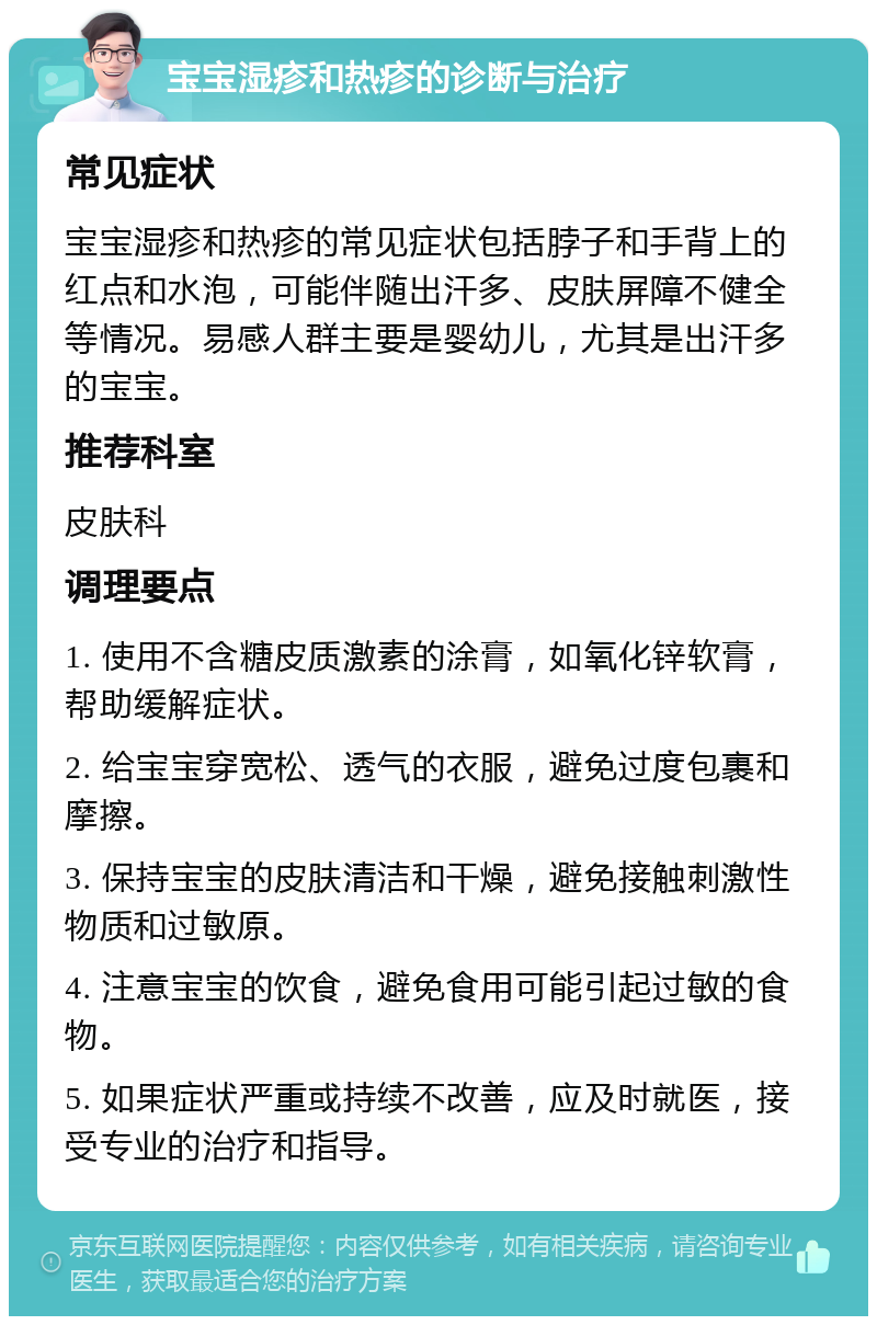 宝宝湿疹和热疹的诊断与治疗 常见症状 宝宝湿疹和热疹的常见症状包括脖子和手背上的红点和水泡，可能伴随出汗多、皮肤屏障不健全等情况。易感人群主要是婴幼儿，尤其是出汗多的宝宝。 推荐科室 皮肤科 调理要点 1. 使用不含糖皮质激素的涂膏，如氧化锌软膏，帮助缓解症状。 2. 给宝宝穿宽松、透气的衣服，避免过度包裹和摩擦。 3. 保持宝宝的皮肤清洁和干燥，避免接触刺激性物质和过敏原。 4. 注意宝宝的饮食，避免食用可能引起过敏的食物。 5. 如果症状严重或持续不改善，应及时就医，接受专业的治疗和指导。