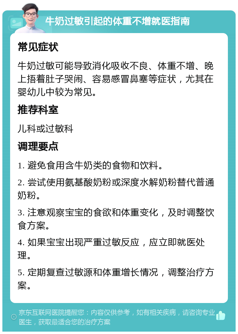 牛奶过敏引起的体重不增就医指南 常见症状 牛奶过敏可能导致消化吸收不良、体重不增、晚上捂着肚子哭闹、容易感冒鼻塞等症状，尤其在婴幼儿中较为常见。 推荐科室 儿科或过敏科 调理要点 1. 避免食用含牛奶类的食物和饮料。 2. 尝试使用氨基酸奶粉或深度水解奶粉替代普通奶粉。 3. 注意观察宝宝的食欲和体重变化，及时调整饮食方案。 4. 如果宝宝出现严重过敏反应，应立即就医处理。 5. 定期复查过敏源和体重增长情况，调整治疗方案。