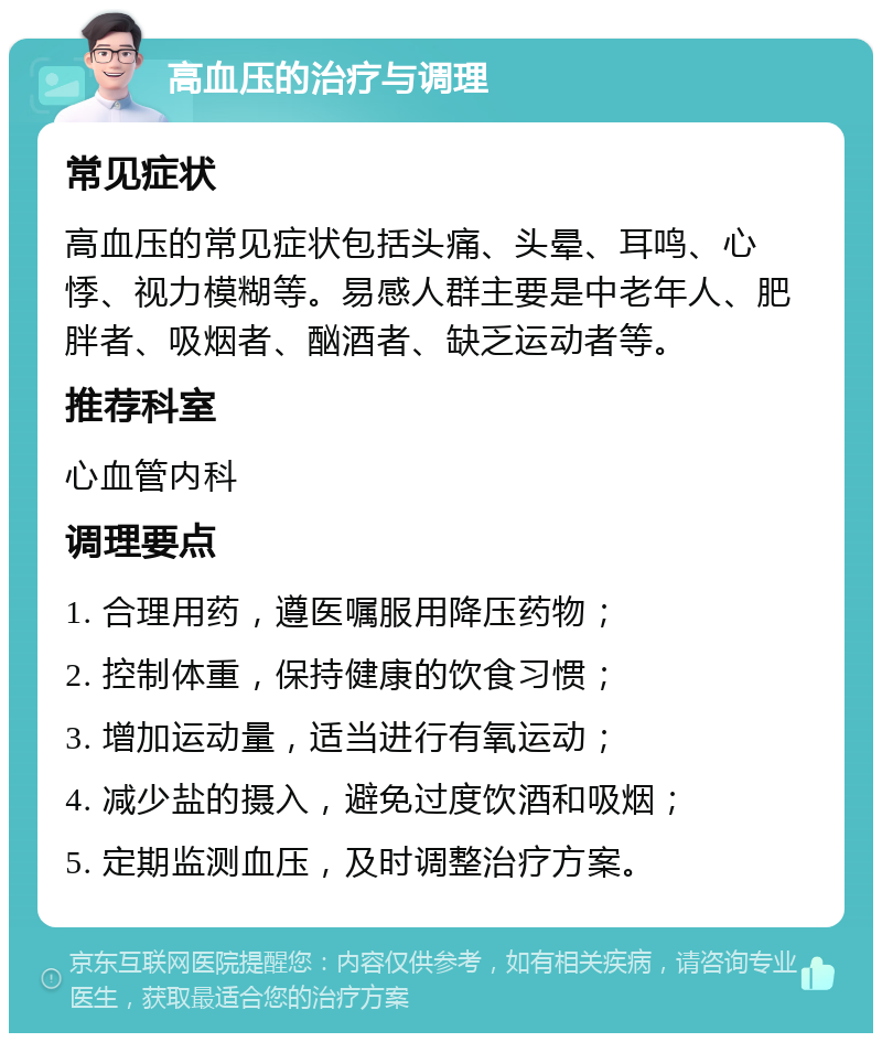 高血压的治疗与调理 常见症状 高血压的常见症状包括头痛、头晕、耳鸣、心悸、视力模糊等。易感人群主要是中老年人、肥胖者、吸烟者、酗酒者、缺乏运动者等。 推荐科室 心血管内科 调理要点 1. 合理用药，遵医嘱服用降压药物； 2. 控制体重，保持健康的饮食习惯； 3. 增加运动量，适当进行有氧运动； 4. 减少盐的摄入，避免过度饮酒和吸烟； 5. 定期监测血压，及时调整治疗方案。