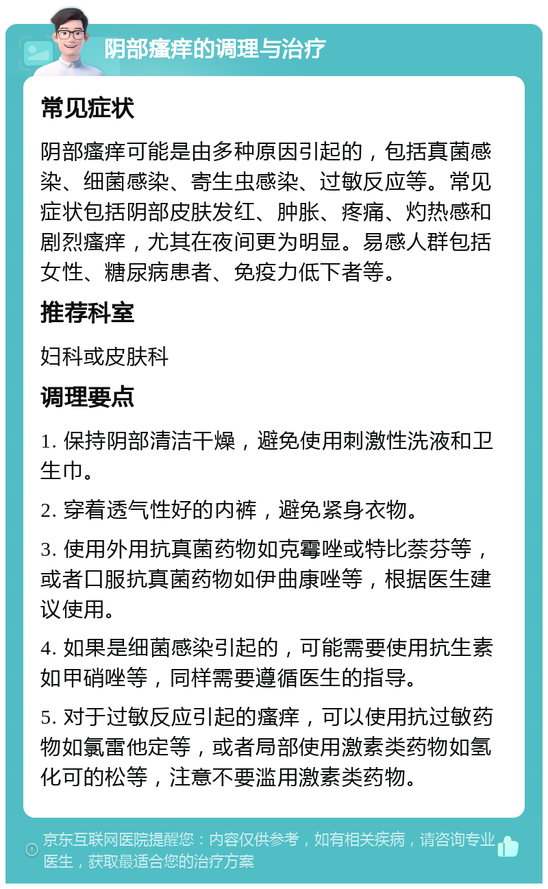 阴部瘙痒的调理与治疗 常见症状 阴部瘙痒可能是由多种原因引起的，包括真菌感染、细菌感染、寄生虫感染、过敏反应等。常见症状包括阴部皮肤发红、肿胀、疼痛、灼热感和剧烈瘙痒，尤其在夜间更为明显。易感人群包括女性、糖尿病患者、免疫力低下者等。 推荐科室 妇科或皮肤科 调理要点 1. 保持阴部清洁干燥，避免使用刺激性洗液和卫生巾。 2. 穿着透气性好的内裤，避免紧身衣物。 3. 使用外用抗真菌药物如克霉唑或特比萘芬等，或者口服抗真菌药物如伊曲康唑等，根据医生建议使用。 4. 如果是细菌感染引起的，可能需要使用抗生素如甲硝唑等，同样需要遵循医生的指导。 5. 对于过敏反应引起的瘙痒，可以使用抗过敏药物如氯雷他定等，或者局部使用激素类药物如氢化可的松等，注意不要滥用激素类药物。